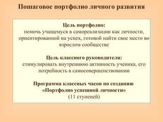 Пошаговое портфолио личного развития
Цель портфолио:
помочь учащемуся в самореализации как личности,
ориентированной на успех, готовой найти свое место во
взрослом сообществе
Цель классного руководителя:
стимулировать внутреннюю активность ученика, его
потребность в самосовершенствовании
Программа классных часов по созданию
«Портфолио успешной личности»
(11 ступеней)
 