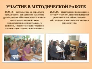 27.08.12. – выступление на городском
методическом объединении классных
руководителей «Инновационные модели
психолого-педагогического
сопровождения индивидуального
развития, способствующие успешной
социализации личности школьника»
25.04.13. – выступление на городском
методическом объединении классных
руководителей «Методическое
обеспечение деятельности классного
руководителя»
УЧАСТИЕ В МЕТОДИЧЕСКОЙ РАБОТЕУЧАСТИЕ В МЕТОДИЧЕСКОЙ РАБОТЕ
 