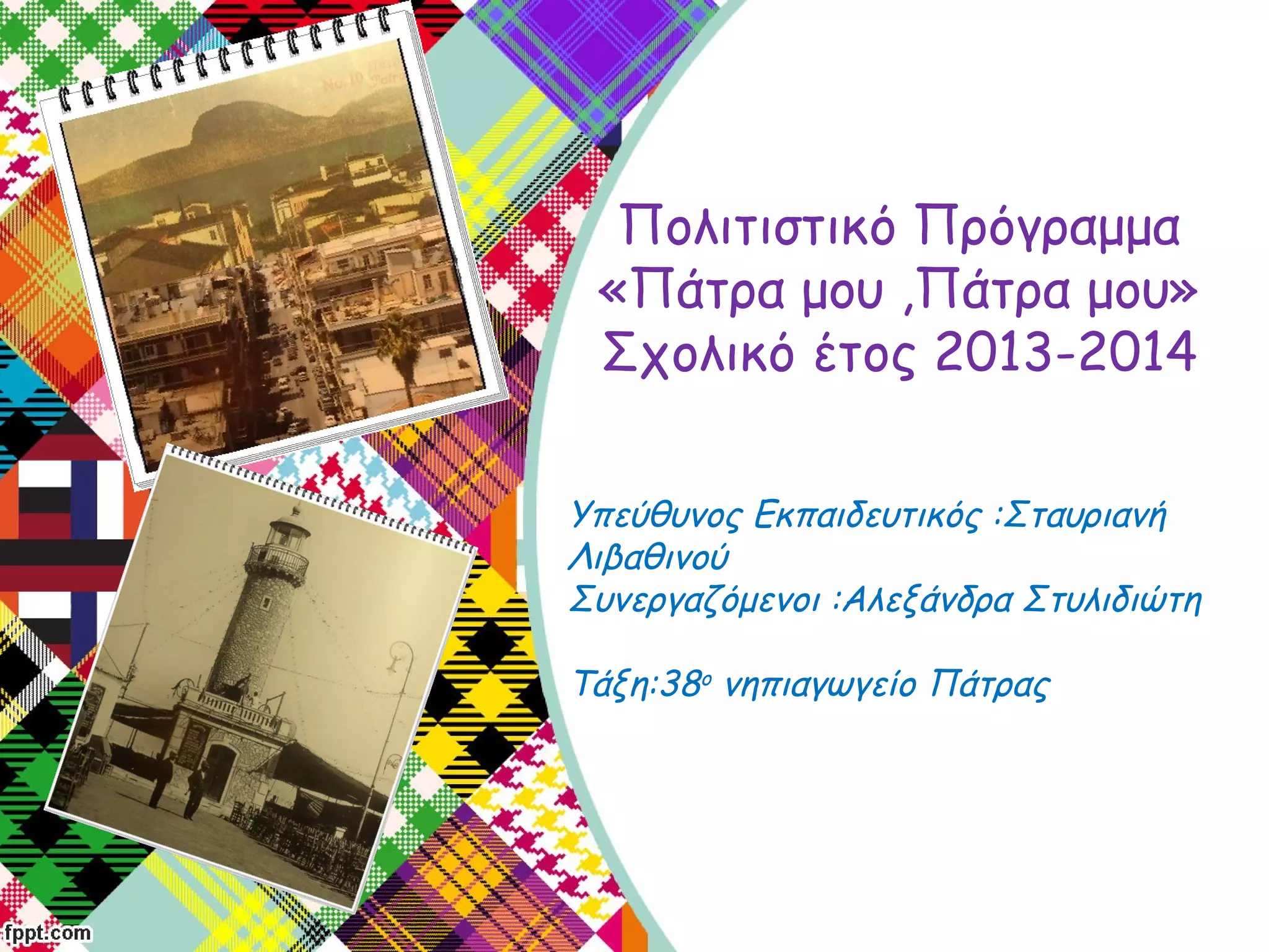 Υπεύθυνος Εκπαιδευτικός :Σταυριανή
Λιβαθινού
Συνεργαζόμενοι :Αλεξάνδρα Στυλιδιώτη
Τάξη:38ο νηπιαγωγείο Πάτρας
Πολιτιστικό Πρόγραμμα
«Πάτρα μου ,Πάτρα μου»
Σχολικό έτος 2013-2014
 