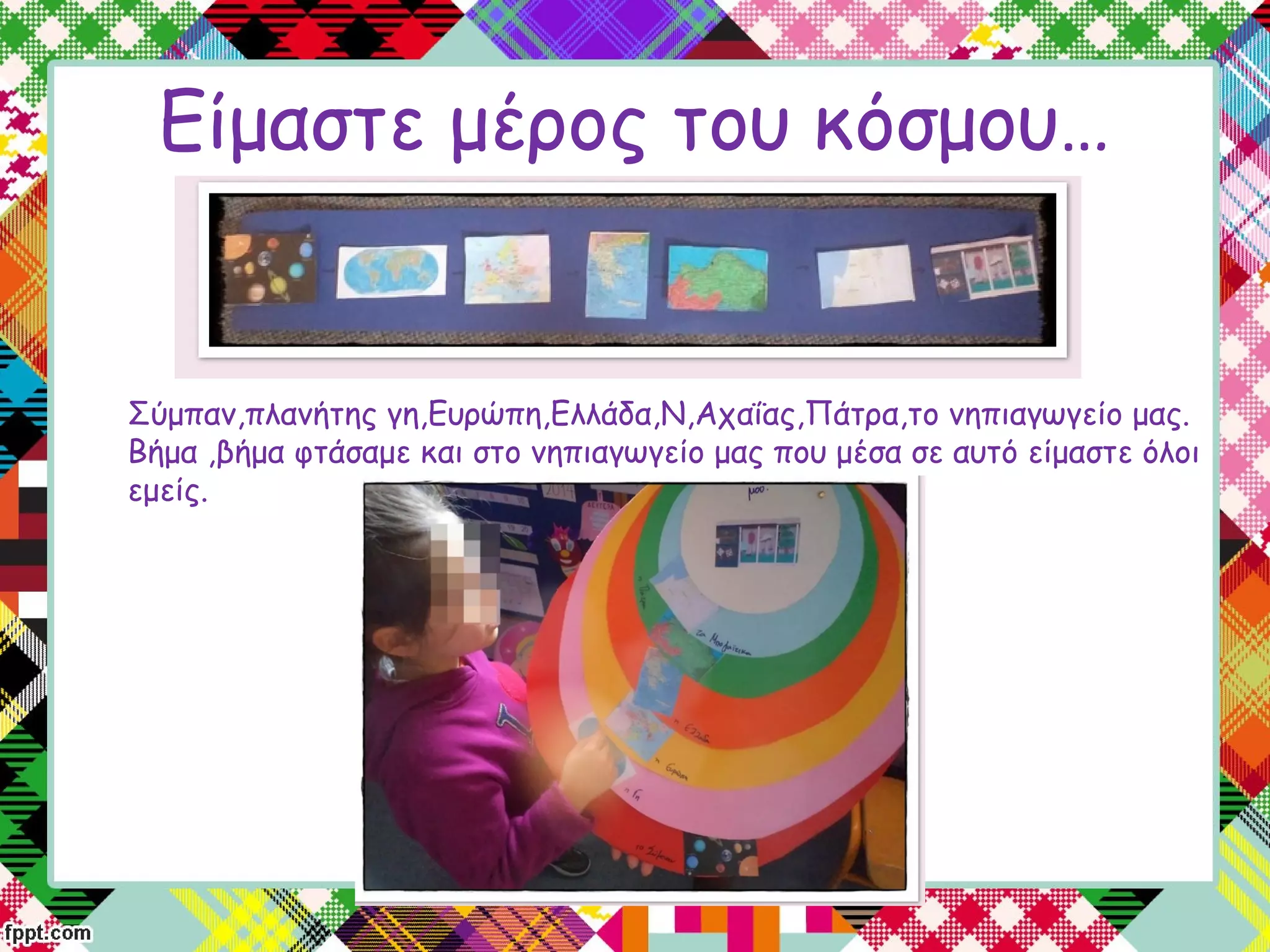 Είμαστε μέρος του κόσμου…
Σύμπαν,πλανήτης γη,Ευρώπη,Ελλάδα,Ν,Αχαΐας,Πάτρα,το νηπιαγωγείο μας.
Βήμα ,βήμα φτάσαμε και στο νηπιαγωγείο μας που μέσα σε αυτό είμαστε όλοι
εμείς.
 