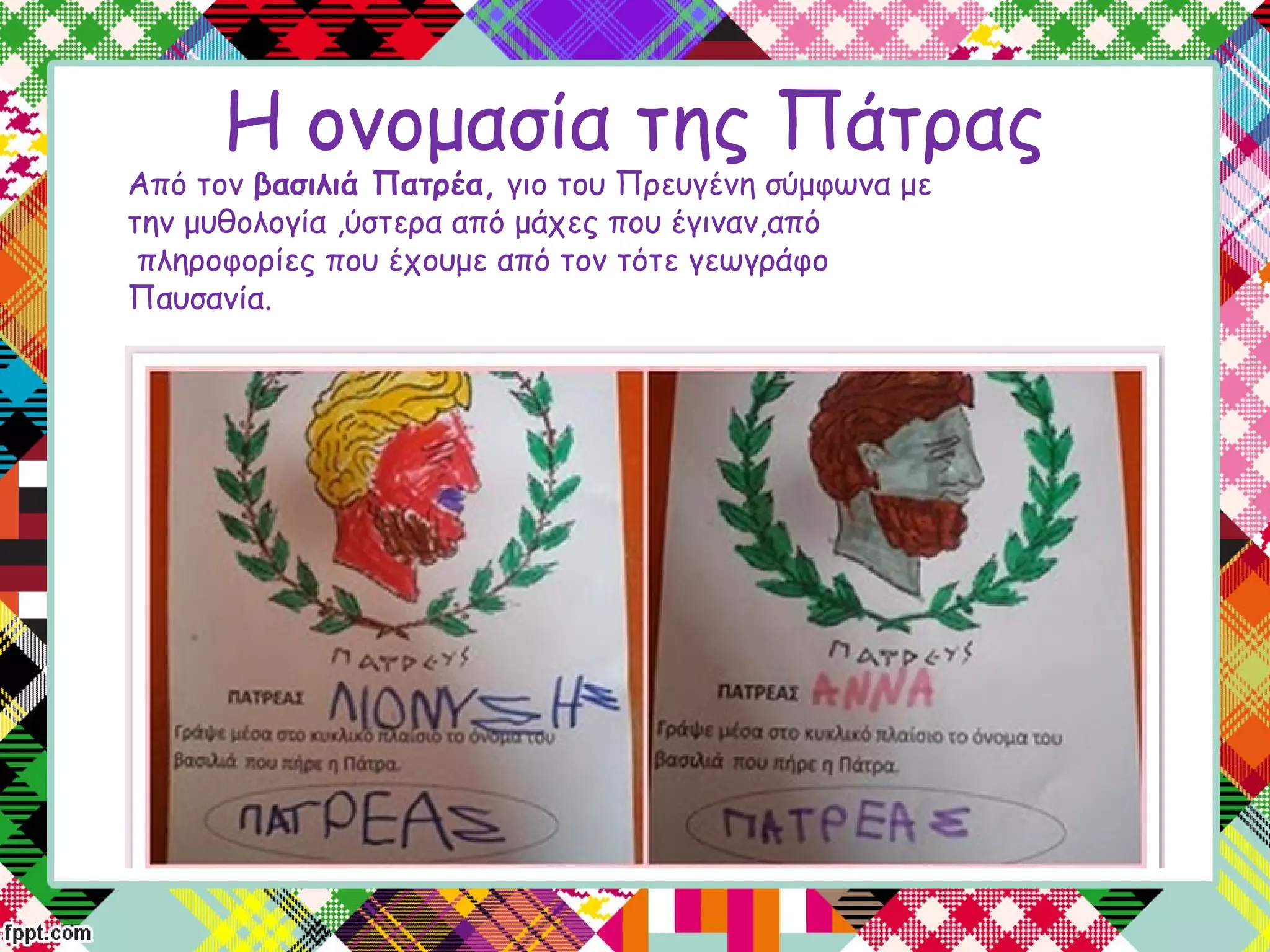 Η ονομασία της Πάτρας
Aπό τον βασιλιά Πατρέα, γιο του Πρευγένη σύμφωνα με
την μυθολογία ,ύστερα από μάχες που έγιναν,από
 πληροφορίες που έχουμε από τον τότε γεωγράφο
Παυσανία.
 