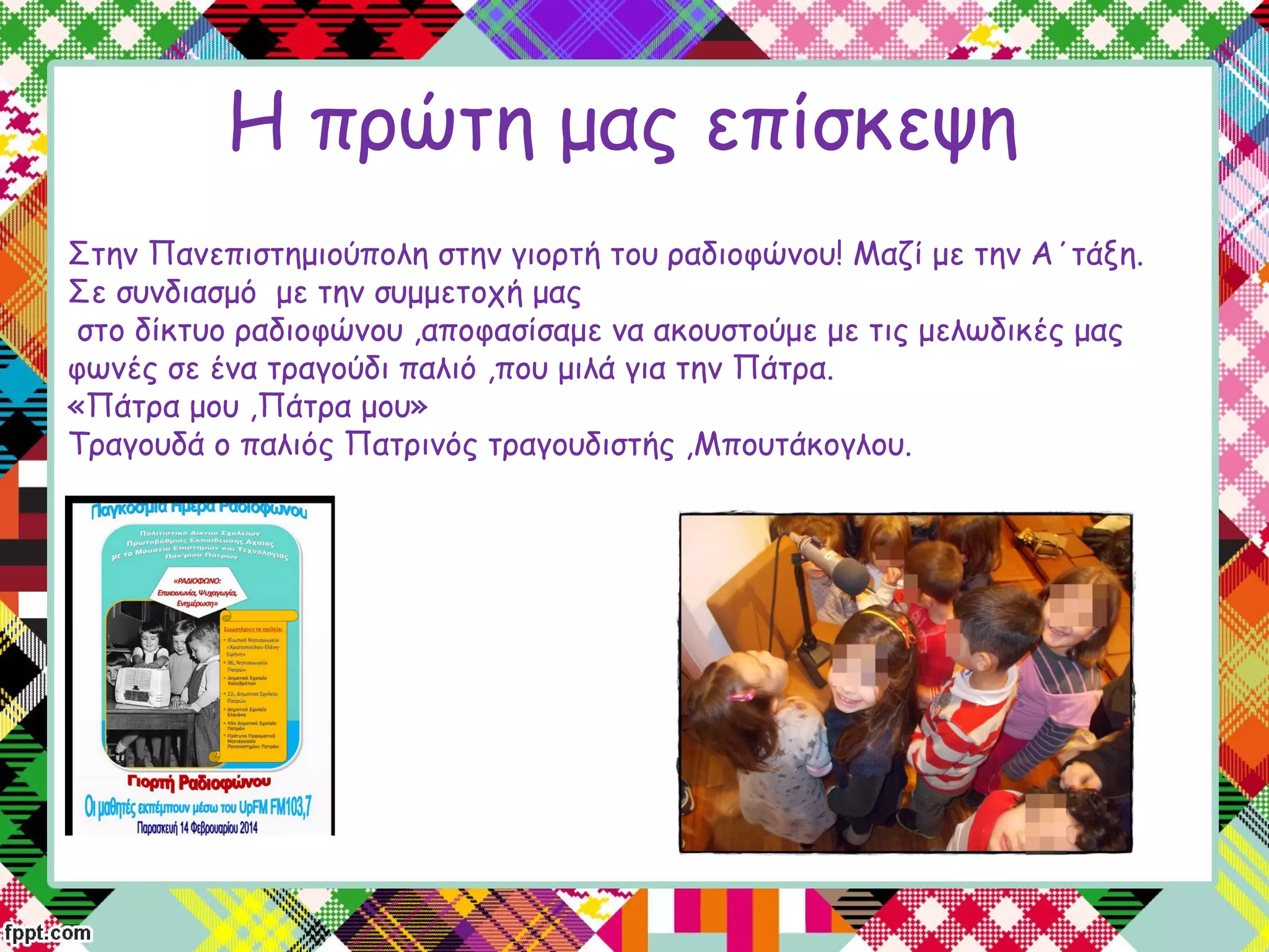 Η πρώτη μας επίσκεψη
Στην Πανεπιστημιούπολη στην γιορτή του ραδιοφώνου! Μαζί με την Α΄τάξη.
Σε συνδιασμό με την συμμετοχή μας
στο δίκτυο ραδιοφώνου ,αποφασίσαμε να ακουστούμε με τις μελωδικές μας
φωνές σε ένα τραγούδι παλιό ,που μιλά για την Πάτρα.
«Πάτρα μου ,Πάτρα μου»
Τραγουδά ο παλιός Πατρινός τραγουδιστής ,Μπουτάκογλου.
 
