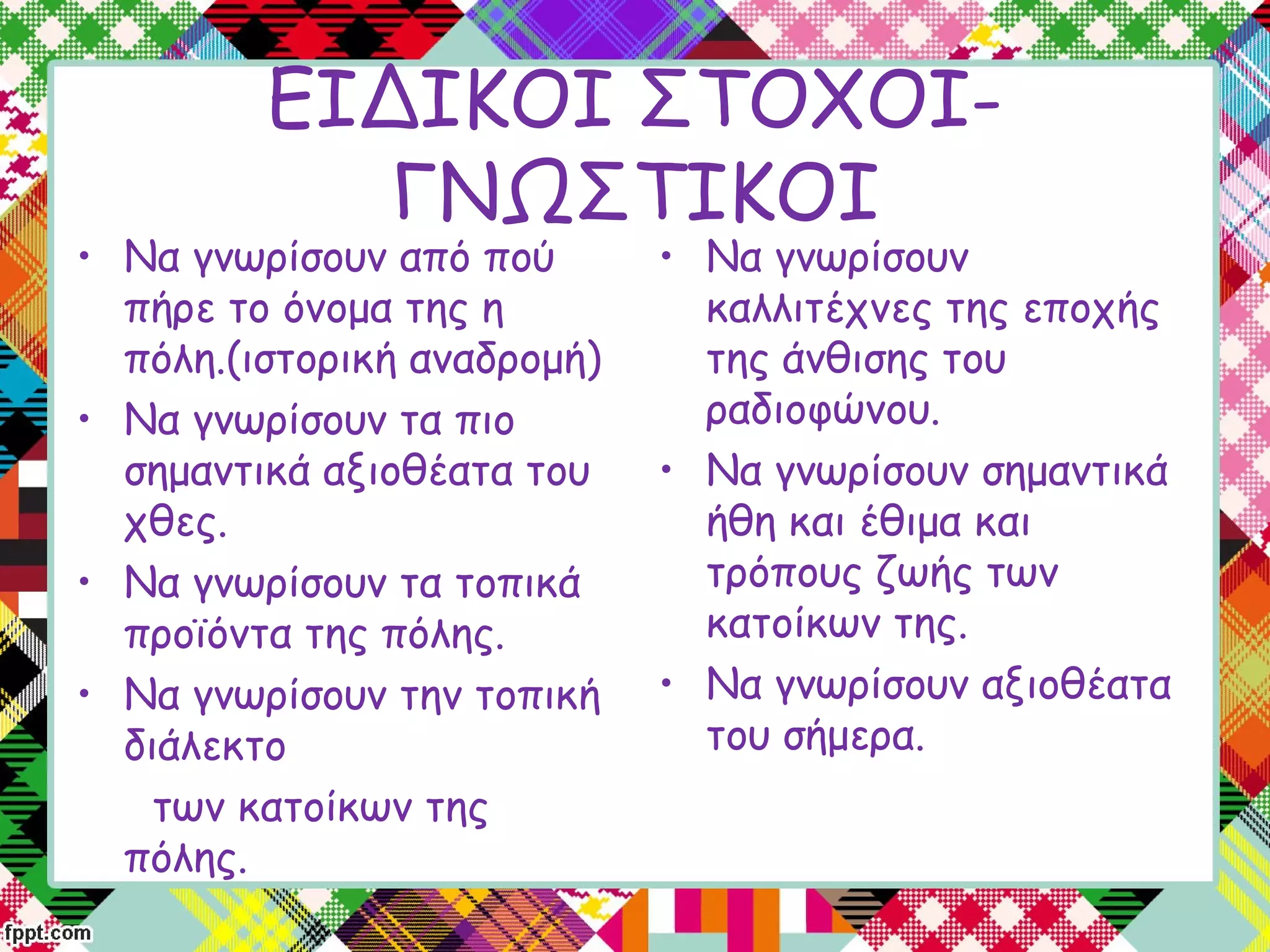 • Να γνωρίσουν από πού
πήρε το όνομα της η
πόλη.(ιστορική αναδρομή)
• Να γνωρίσουν τα πιο
σημαντικά αξιοθέατα του
χθες.
• Να γνωρίσουν τα τοπικά
προϊόντα της πόλης.
• Να γνωρίσουν την τοπική
διάλεκτο
των κατοίκων της
πόλης.
• Να γνωρίσουν
καλλιτέχνες της εποχής
της άνθισης του
ραδιοφώνου.
• Να γνωρίσουν σημαντικά
ήθη και έθιμα και
τρόπους ζωής των
κατοίκων της.
• Να γνωρίσουν αξιοθέατα
του σήμερα.
ΕΙΔΙΚΟΙ ΣΤΟΧΟΙ-
ΓΝΩΣΤΙΚΟΙ
 