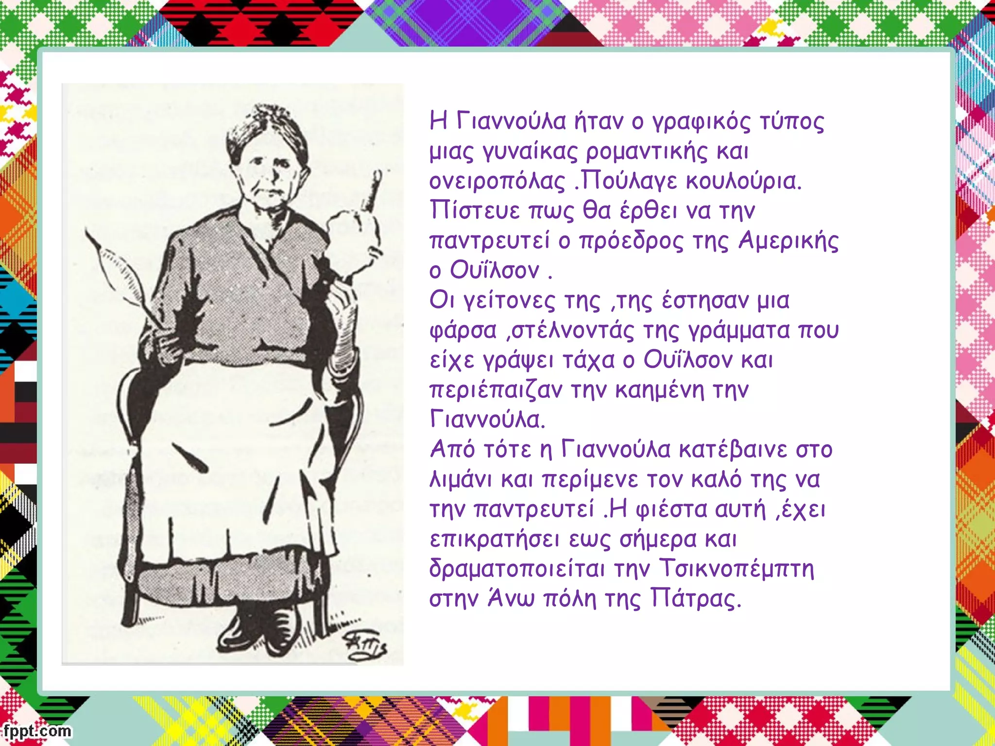 Η Γιαννούλα ήταν ο γραφικός τύπος
μιας γυναίκας ρομαντικής και
ονειροπόλας .Πούλαγε κουλούρια.
Πίστευε πως θα έρθει να την
παντρευτεί ο πρόεδρος της Αμερικής
ο Ουΐλσον .
Οι γείτονες της ,της έστησαν μια
φάρσα ,στέλνοντάς της γράμματα που
είχε γράψει τάχα ο Ουΐλσον και
περιέπαιζαν την καημένη την
Γιαννούλα.
Από τότε η Γιαννούλα κατέβαινε στο
λιμάνι και περίμενε τον καλό της να
την παντρευτεί .Η φιέστα αυτή ,έχει
επικρατήσει εως σήμερα και
δραματοποιείται την Τσικνοπέμπτη
στην Άνω πόλη της Πάτρας.
 