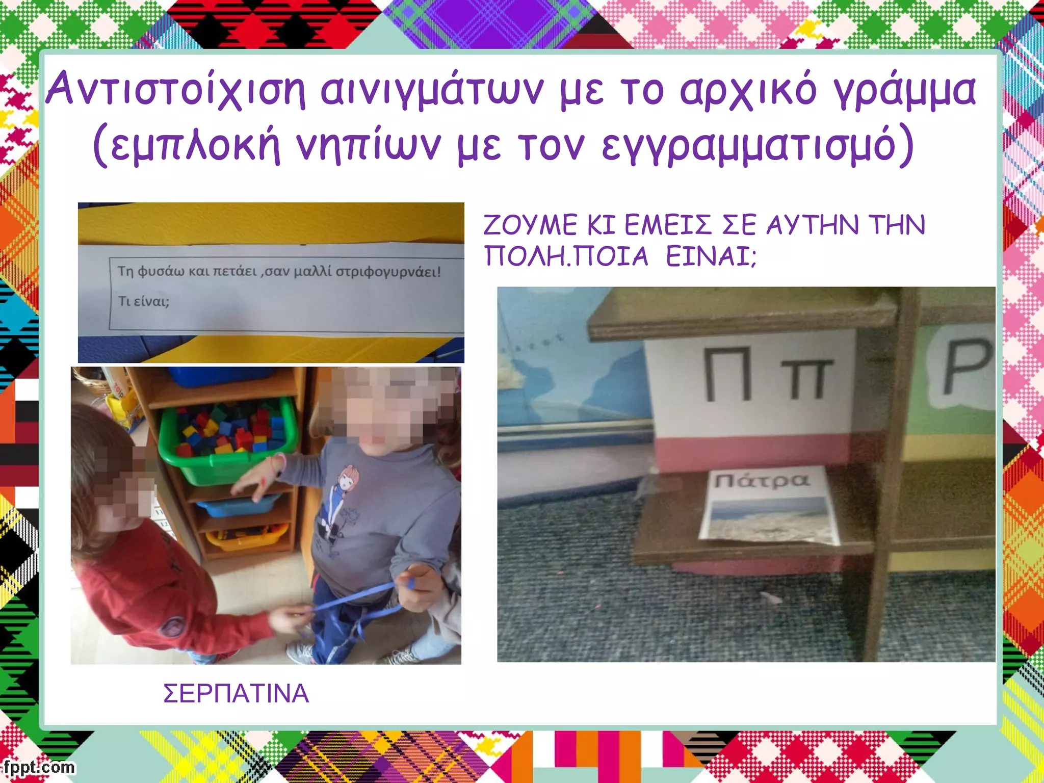 Αντιστοίχιση αινιγμάτων με το αρχικό γράμμα
(εμπλοκή νηπίων με τον εγγραμματισμό)
ΣΕΡΠΑΤΙΝΑ
ΖΟΥΜΕ ΚΙ ΕΜΕΙΣ ΣΕ ΑΥΤΗΝ ΤΗΝ
ΠΟΛΗ.ΠΟΙΑ ΕΙΝΑΙ;
 