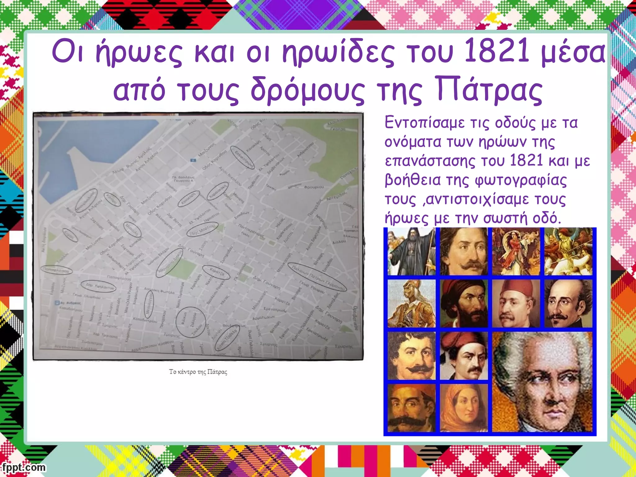 Οι ήρωες και οι ηρωίδες του 1821 μέσα
από τους δρόμους της Πάτρας
Εντοπίσαμε τις οδούς με τα
ονόματα των ηρώων της
επανάστασης του 1821 και με
βοήθεια της φωτογραφίας
τους ,αντιστοιχίσαμε τους
ήρωες με την σωστή οδό.
 