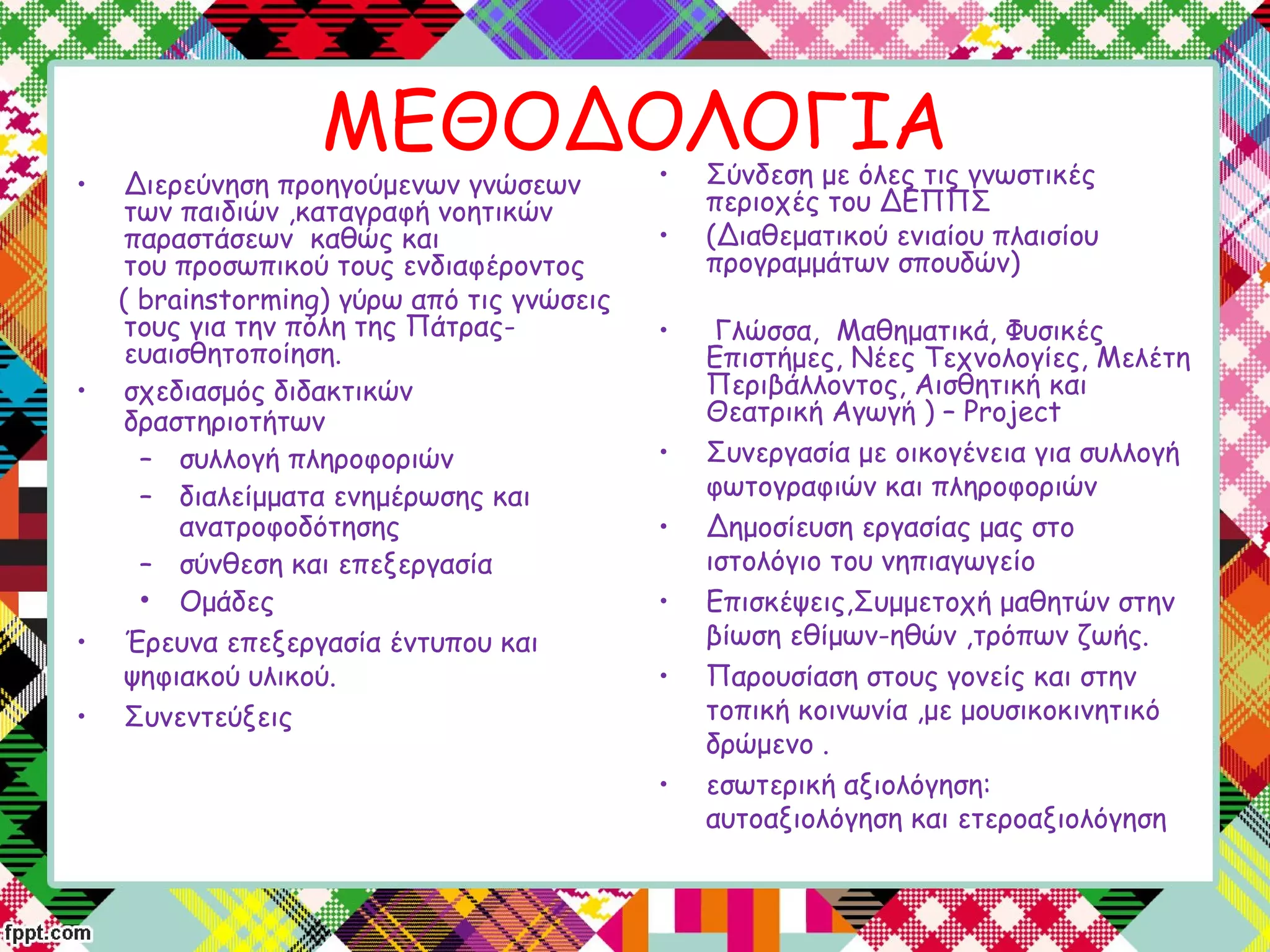 ΜΕΘΟΔΟΛΟΓΙΑ
• Διερεύνηση προηγούμενων γνώσεων
των παιδιών ,καταγραφή νοητικών
παραστάσεων καθώς και
του προσωπικού τους ενδιαφέροντος
( brainstorming) γύρω από τις γνώσεις
τους για την πόλη της Πάτρας-
ευαισθητοποίηση.
• σχεδιασμός διδακτικών
δραστηριοτήτων
– συλλογή πληροφοριών
– διαλείμματα ενημέρωσης και
ανατροφοδότησης
– σύνθεση και επεξεργασία
• Ομάδες
• Έρευνα επεξεργασία έντυπου και
ψηφιακού υλικού.
• Συνεντεύξεις
• Σύνδεση με όλες τις γνωστικές
περιοχές του ΔΕΠΠΣ
• (Διαθεματικού ενιαίου πλαισίου
προγραμμάτων σπουδών)
• Γλώσσα, Μαθηματικά, Φυσικές
Επιστήμες, Νέες Τεχνολογίες, Μελέτη
Περιβάλλοντος, Αισθητική και
Θεατρική Αγωγή ) – Project
• Συνεργασία με οικογένεια για συλλογή
φωτογραφιών και πληροφοριών
• Δημοσίευση εργασίας μας στο
ιστολόγιο του νηπιαγωγείο
• Επισκέψεις,Συμμετοχή μαθητών στην
βίωση εθίμων-ηθών ,τρόπων ζωής.
• Παρουσίαση στους γονείς και στην
τοπική κοινωνία ,με μουσικοκινητικό
δρώμενο .
• εσωτερική αξιολόγηση:
αυτοαξιολόγηση και ετεροαξιολόγηση
 