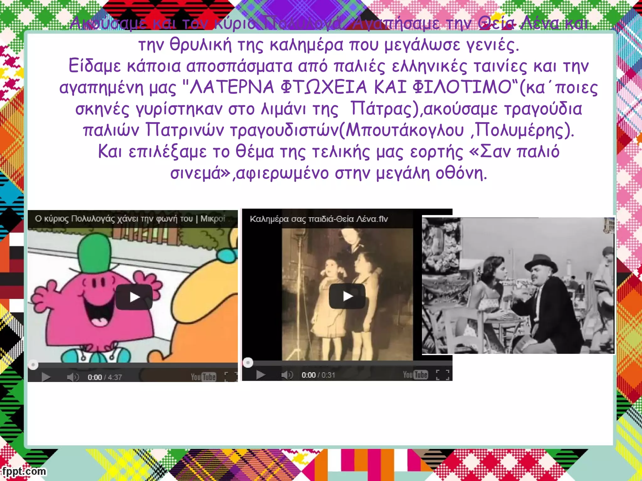 Ακούσαμε και τον κύριο Πολυλογά. Αγαπήσαμε την Θεία Λένα και
την θρυλική της καλημέρα που μεγάλωσε γενιές.
Είδαμε κάποια αποσπάσματα από παλιές ελληνικές ταινίες και την
αγαπημένη μας "ΛΑΤΕΡΝΑ ΦΤΩΧΕΙΑ ΚΑΙ ΦΙΛΟΤΙΜΟ“(κα΄ποιες
σκηνές γυρίστηκαν στο λιμάνι της Πάτρας),ακούσαμε τραγούδια
παλιών Πατρινών τραγουδιστών(Μπουτάκογλου ,Πολυμέρης).
Και επιλέξαμε το θέμα της τελικής μας εορτής «Σαν παλιό
σινεμά»,αφιερωμένο στην μεγάλη οθόνη.
 