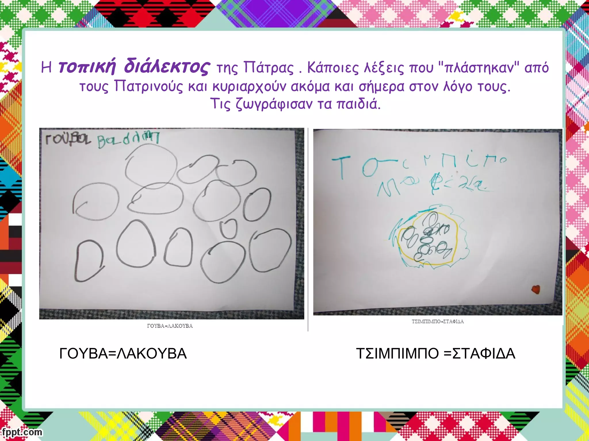 Η τοπική διάλεκτος της Πάτρας . Κάποιες λέξεις που "πλάστηκαν" από
τους Πατρινούς και κυριαρχούν ακόμα και σήμερα στον λόγο τους.
Τις ζωγράφισαν τα παιδιά.
ΓΟΥΒΑ=ΛΑΚΟΥΒΑ ΤΣΙΜΠΙΜΠΟ =ΣΤΑΦΙΔΑ
 