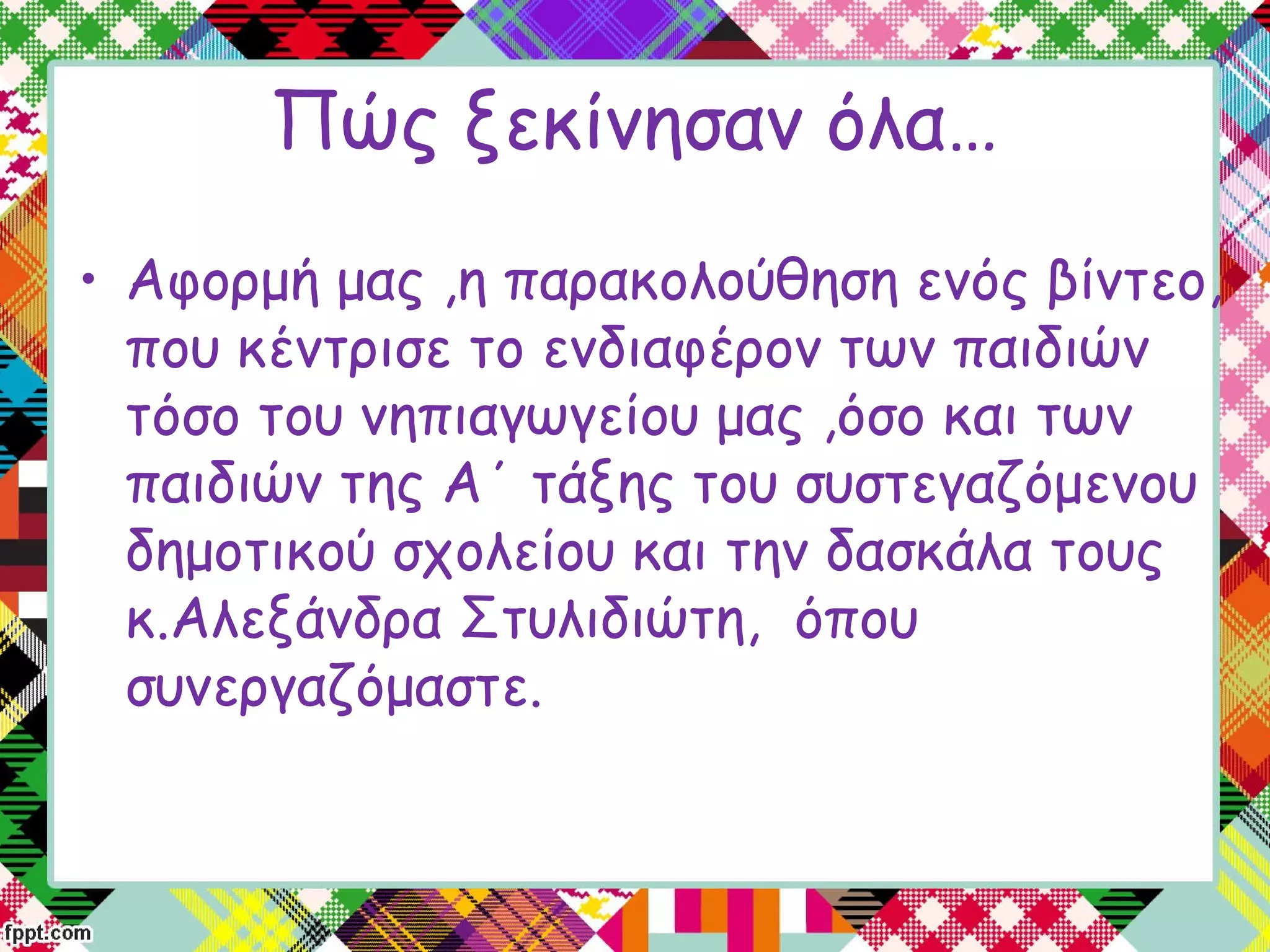 Πώς ξεκίνησαν όλα…
• Αφορμή μας ,η παρακολούθηση ενός βίντεο,
που κέντρισε το ενδιαφέρον των παιδιών
τόσο του νηπιαγωγείου μας ,όσο και των
παιδιών της Α΄ τάξης του συστεγαζόμενου
δημοτικού σχολείου και την δασκάλα τους
κ.Αλεξάνδρα Στυλιδιώτη,  όπου
συνεργαζόμαστε.
 