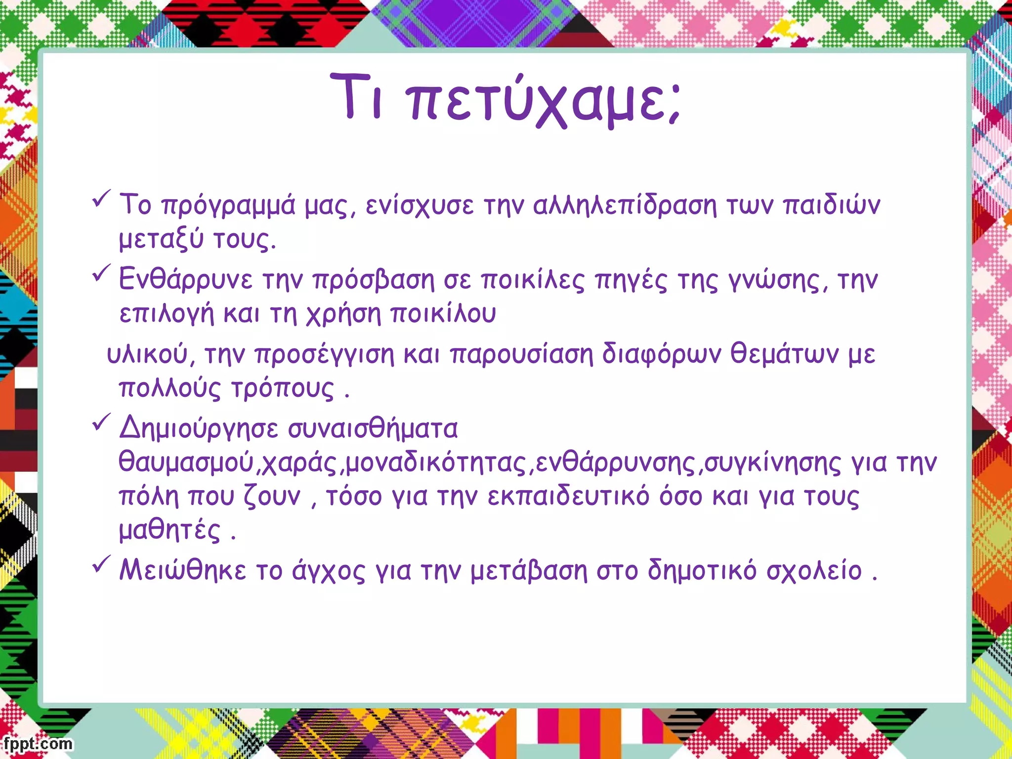 Τι πετύχαμε;
 Το πρόγραμμά μας, ενίσχυσε την αλληλεπίδραση των παιδιών
μεταξύ τους.
 Ενθάρρυνε την πρόσβαση σε ποικίλες πηγές της γνώσης, την
επιλογή και τη χρήση ποικίλου
υλικού, την προσέγγιση και παρουσίαση διαφόρων θεμάτων με
πολλούς τρόπους .
 Δημιούργησε συναισθήματα
θαυμασμού,χαράς,μοναδικότητας,ενθάρρυνσης,συγκίνησης για την
πόλη που ζουν , τόσο για την εκπαιδευτικό όσο και για τους
μαθητές .
 Μειώθηκε το άγχος για την μετάβαση στο δημοτικό σχολείο .
 