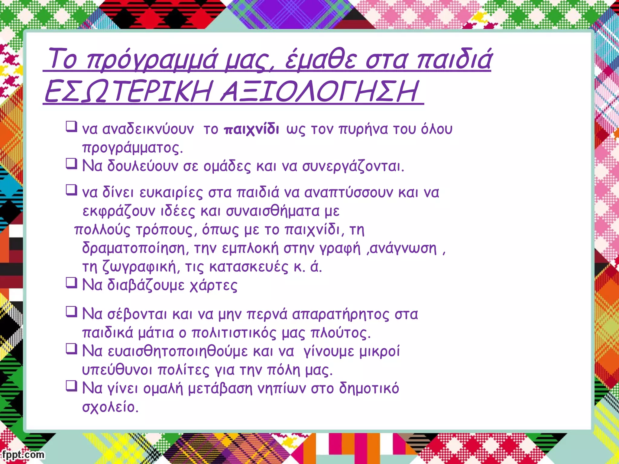 Το πρόγραμμά μας, έμαθε στα παιδιά
ΕΣΩΤΕΡΙΚΗ ΑΞΙΟΛΟΓΗΣΗ
 να αναδεικνύουν το παιχνίδι ως τον πυρήνα του όλου
προγράμματος.
 Να δουλεύουν σε ομάδες και να συνεργάζονται.
 να δίνει ευκαιρίες στα παιδιά να αναπτύσσουν και να
εκφράζουν ιδέες και συναισθήματα με
πολλούς τρόπους, όπως με το παιχνίδι, τη
δραματοποίηση, την εμπλοκή στην γραφή ,ανάγνωση ,
τη ζωγραφική, τις κατασκευές κ. ά.
 Να διαβάζουμε χάρτες
 Να σέβονται και να μην περνά απαρατήρητος στα
παιδικά μάτια ο πολιτιστικός μας πλούτος.
 Να ευαισθητοποιηθούμε και να γίνουμε μικροί
υπεύθυνοι πολίτες για την πόλη μας.
 Να γίνει ομαλή μετάβαση νηπίων στο δημοτικό
σχολείο.
 
