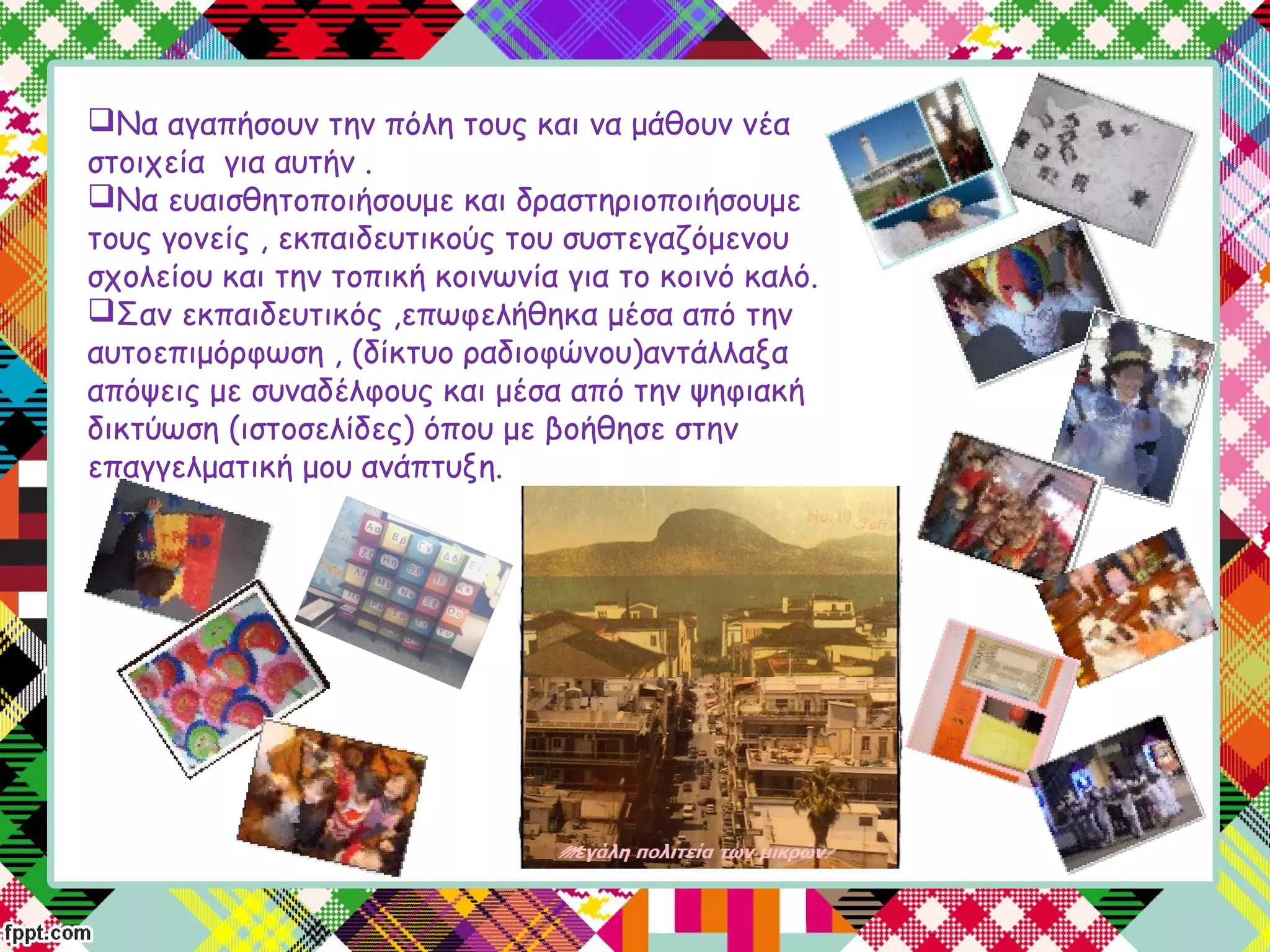 Να αγαπήσουν την πόλη τους και να μάθουν νέα
στοιχεία για αυτήν .
Να ευαισθητοποιήσουμε και δραστηριοποιήσουμε
τους γονείς , εκπαιδευτικούς του συστεγαζόμενου
σχολείου και την τοπική κοινωνία για το κοινό καλό.
Σαν εκπαιδευτικός ,επωφελήθηκα μέσα από την
αυτοεπιμόρφωση , (δίκτυο ραδιοφώνου)αντάλλαξα
απόψεις με συναδέλφους και μέσα από την ψηφιακή
δικτύωση (ιστοσελίδες) όπου με βοήθησε στην
επαγγελματική μου ανάπτυξη.
 
