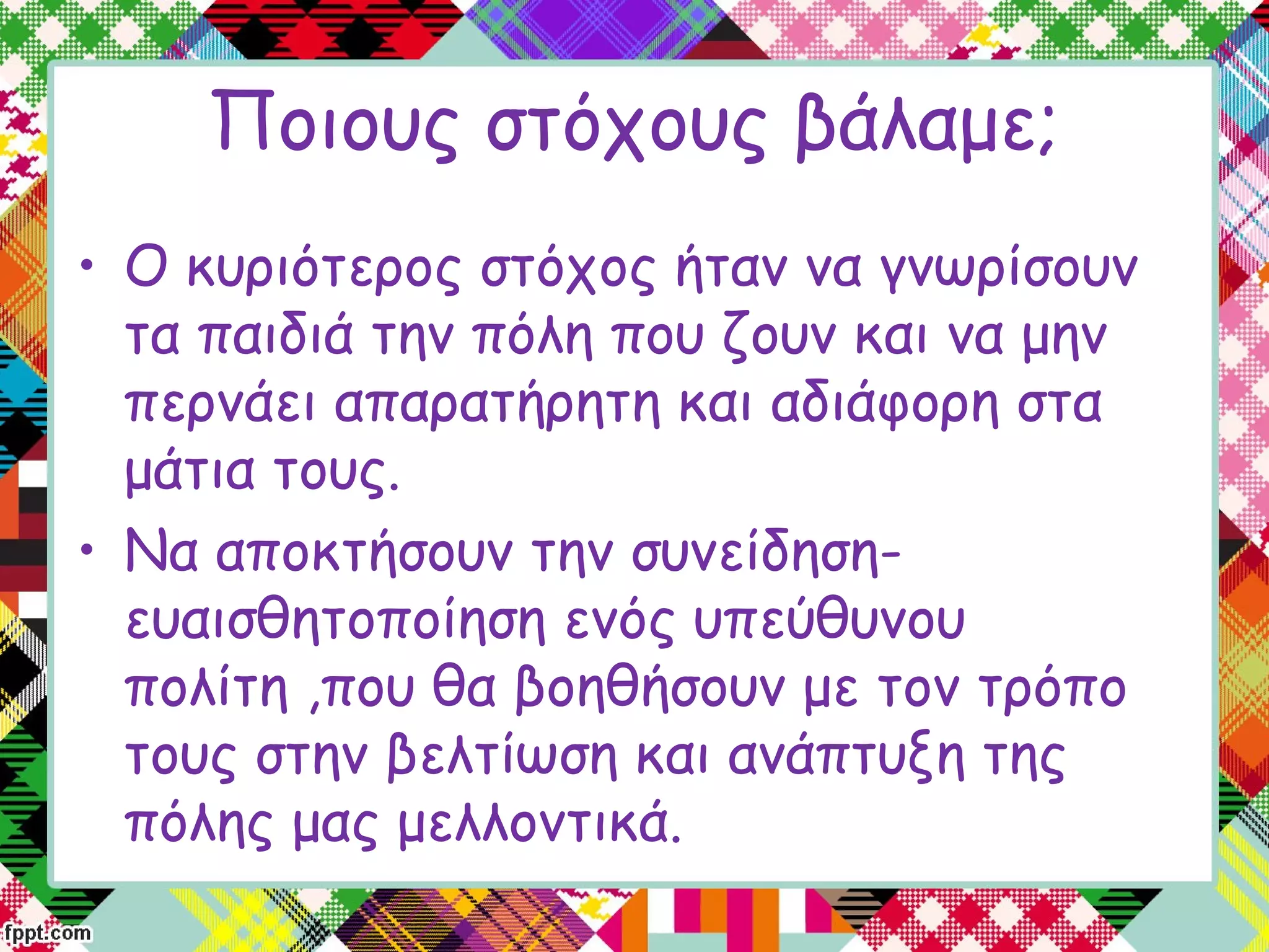 Ποιους στόχους βάλαμε;
• Ο κυριότερος στόχος ήταν να γνωρίσουν
τα παιδιά την πόλη που ζουν και να μην
περνάει απαρατήρητη και αδιάφορη στα
μάτια τους.
• Να αποκτήσουν την συνείδηση-
ευαισθητοποίηση ενός υπεύθυνου
πολίτη ,που θα βοηθήσουν με τον τρόπο
τους στην βελτίωση και ανάπτυξη της
πόλης μας μελλοντικά.
 
