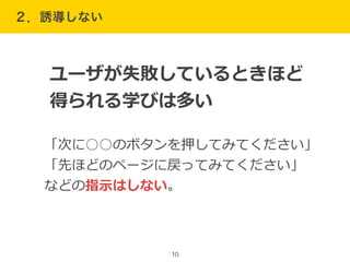２．誘導しない
10
「次に○○のボタンを押してみてください」  
「先ほどのページに戻ってみてください」  
などの指⽰示はしない。
ユーザが失敗しているときほど
得られる学びは多い
 