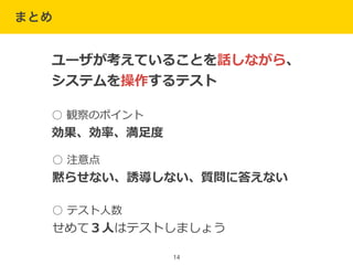 まとめ
14
ユーザが考えていることを話しながら、  
システムを操作するテスト
○  観察のポイント  
効果、効率率率、満⾜足度度
○  注意点  
黙らせない、誘導しない、質問に答えない
○  テスト⼈人数  
せめて３⼈人はテストしましょう
 