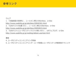 参考リンク
15
ウェブ  
1.  「定量量調査の危険性」、ニールセン博⼠士のAlertbox、U-‐‑‒Site  
http://www.usability.gr.jp/alertbox/20040301.html  
2.  「A/Bテストの位置づけ」、ニールセン博⼠士のAlertbox、U-‐‑‒Site  
http://www.usability.gr.jp/alertbox/20050815.html  
3.  「A/Bテストとユーザビリティテストの使い分け」、UXウェブログ、U-‐‑‒Site  
http://www.usability.gr.jp/weblog/abtest-‐‑‒usertest.html  
!
書籍  
4.  ユーザビリティエンジニアリング原論論  
5.  ユーザビリティエンジニアリング―ユーザ調査とユーザビリティ評価実践テクニック  
 