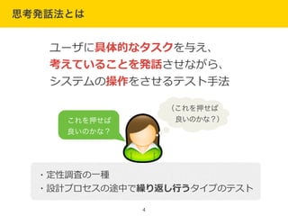 思考発話法とは
4
ユーザに具体的なタスクを与え、  
考えていることを発話させながら、  
システムの操作をさせるテスト⼿手法
・定性調査の⼀一種  
・設計プロセスの途中で繰り返し⾏行行うタイプのテスト
!
（これを押せば
  良いのかな？）これを押せば
良いのかな？
 