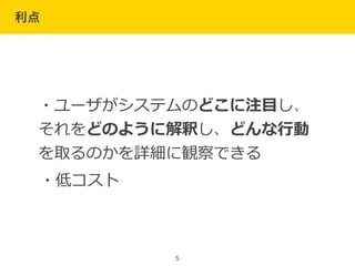 利点
5
・ユーザがシステムのどこに注⽬目し、
それをどのように解釈し、どんな⾏行行動
を取るのかを詳細に観察できる
・低コスト
 
