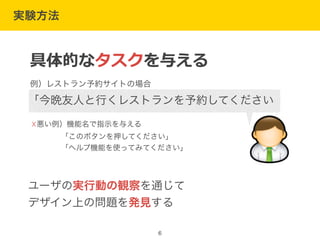 実験方法
6
☓悪い例）機能名で指示を与える
    「このボタンを押してください」
    「ヘルプ機能を使ってみてください」
ユーザの実行動の観察を通じて
デザイン上の問題を発見する
具体的なタスクを与える
例）レストラン予約サイトの場合
「今晩友人と行くレストランを予約してください
 