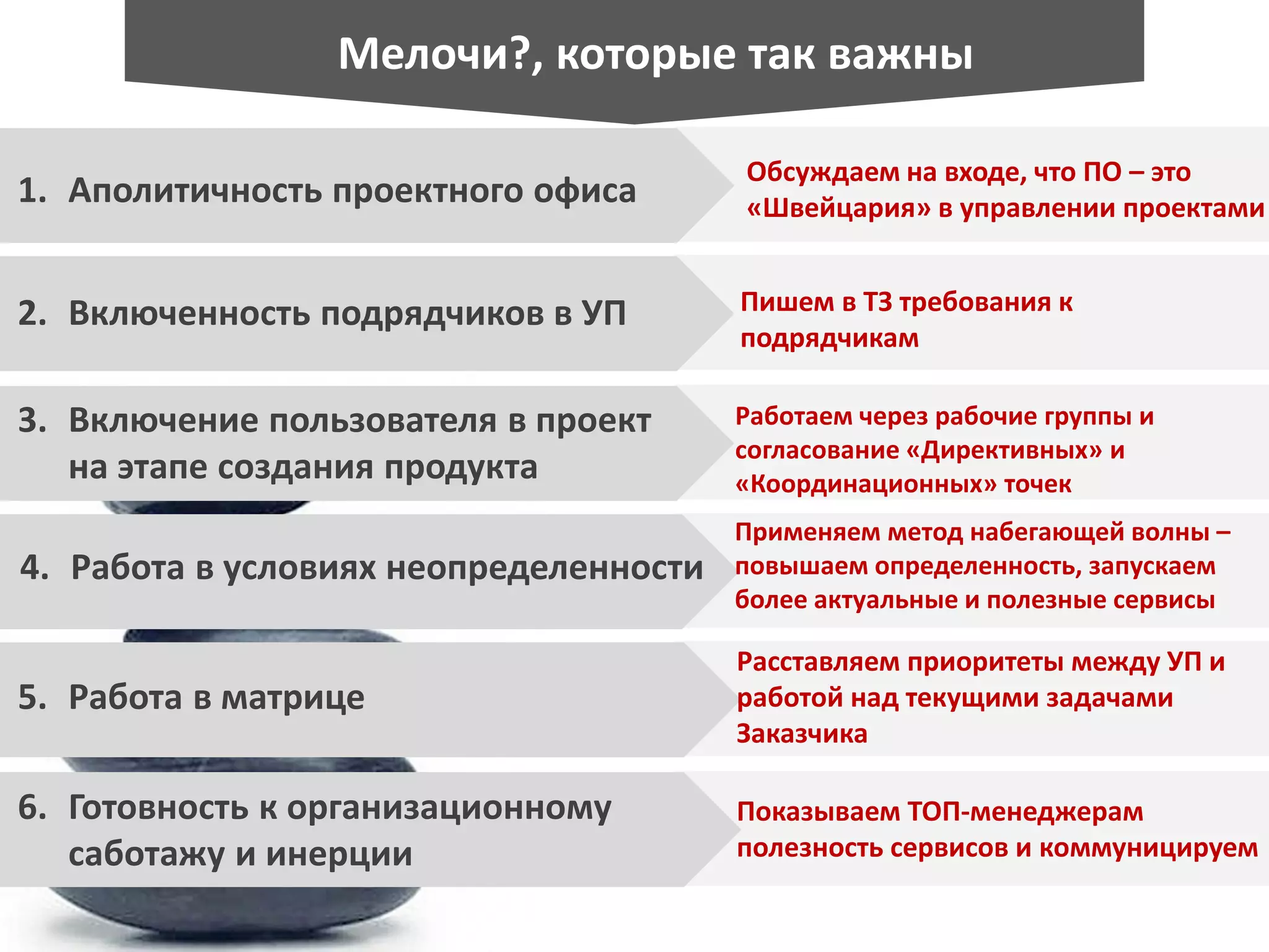 Обсуждаем на входе, что ПО – это
«Швейцария» в управлении проектами1. Аполитичность проектного офиса
Пишем в ТЗ требования к
подрядчикам
Работаем через рабочие группы и
согласование «Директивных» и
«Координационных» точек
Применяем метод набегающей волны –
повышаем определенность, запускаем
более актуальные и полезные сервисы
Расставляем приоритеты между УП и
работой над текущими задачами
Заказчика
Показываем ТОП-менеджерам
полезность сервисов и коммуницируем
2. Включенность подрядчиков в УП
3. Включение пользователя в проект
на этапе создания продукта
4. Работа в условиях неопределенности
5. Работа в матрице
6. Готовность к организационному
саботажу и инерции
Мелочи?, которые так важны
 