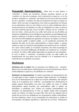2
Περιγραφή δραστηριότητας: Μέσα από το κουτί βγαίνει ο
¨κυκλούλης¨ ο οποίος μας συστήνεται. Κάνουμε ερωτήσεις σχετικές με τον
¨κυκλούλη π.χ Έχει κάτι το περίεργο ; Από τί αποτελείται το σώμα του ; κ.τ.λ. Στη
συνέχεια επισημαίνει ο ¨κυκλούλης¨ στα παιδιά πως εκεί που ζει όλα είναι κυκλικά
και τους προτρέπει να ψάξουν στη τάξη για αντικείμενα που έχουν το σχήμα του
κύκλου. Μετά τους λέμε να σχηματίσουν έναν κύκλο με χαρτοταινία στο πάτωμα
και να περπατήσουν πάνω σε αυτό. Μέσα σε αυτό το κύκλο τοποθετούμε όλα τα
κυκλικά αντικείμενα που βρήκαμε στη τάξη και παράλληλα τους λέμε να κάνουμε
ένα κύκλο πιάνοντας χέρι χέρι ο ένας τον άλλον . Καλούμε και τον ¨κυκλούλη¨ σε
αυτό τον κύκλο , οποίος μας λέει πως νιώθει πολύ μόνος και πως θα ήθελε μια
οικογένεια. Αποφασίζουμε να του φτιάξουμε μια οικογένεια με τρείς διαφορετικούς
τρόπους. Χωρίζουμε τα παιδιά σε ομάδες με βάση την ετοιμότητα τους ,δίνοντας
τους από ένα κύκλο διαφορετικού χρώματος, έτσι έχουμε την πράσινη ,την κόκκινη
και την κίτρινη ομάδα. Η πράσινη ομάδα, με την μεγαλύτερη ετοιμότητα, θα
σχεδιάσει θα κόψει και θα κάνει καρτεπικόλληση, η κόκκινη ομάδα , η αμέσως
επόμενη ως προς την ετοιμότητα, θα ζωγραφίσει μια οικογένεια για τον ¨κυκλούλη¨
και η τρίτη -κίτρινη ομάδα, με τη λιγότερη ετοιμότητα, στην οποία συμμετέχει και
το νήπιο με τα κινητικά προβλήματα, θα φτιάξουν την οικογένεια του ¨κυκλούλη¨
με στένσιλ. Στο τέλος η κάθε ομάδα παρουσιάζει την εργασία του στην ολομέλεια .
Σε αυτή τη φάση ο ¨κυκλούλης¨ ευτυχισμένος ρωτάει την κάθε ομάδα εάν
δυσκολεύτηκαν εάν τους άρεσε αυτό που έφτιαξαν κ.τ.λ. Η αξιολόγηση από τα
παιδιά θα γίνει με τη βοήθεια της κούκλας.
Αξιολόγηση
Αξιολόγηση από τα παιδιά: Από τις απαντήσεις που δόθηκαν στον ¨ κυκλούλη¨
φάνηκε πως στα παιδιά άρεσε η δραστηριότητα και πως δε δυσκολεύτηκαν. Όλα τα
παιδιά εξέφρασαν τη χαρά τους, που βοήθησαν τον ¨κυκλούλη¨.
Αξιολόγηση της δραστηριότητας: Τα παιδιά συμμετείχαν στη δραστηριότητα από
την αρχή μέχρι το τέλος. Η χρήση της κούκλας υπήρξε καταλυτική. Το ενδιαφέρον
τους για την δραστηριότητα και η χαρά που ένιωσαν εκδηλώθηκε, από ορισμένα
νήπια, με το να χαρίσουν στον ¨κυκλούλη ¨ μια ζωγραφιά τους. Αξιολογώντας τις
ομάδες χωριστά διαπιστώθηκε πως μόνο στην ομάδα που έκανε το κολλάζ
παρουσιάστηκε αρχικά δυσκολία. Δεν κατανοήθηκαν ορθά οι οδηγίες και
απαιτήθηκε η επανάληψη τους. Ωστόσο στη συνέχεια ανταποκρίθηκαν στις
απαιτήσεις της δραστηριότητας. Σε όλες τις ομάδες υπήρξε καλή συνεργασία
μεταξύ των παιδιών. Οι στόχοι που είχαν τεθεί, τόσο αυτοί που αφορούν όλα τα
παιδιά όσο και αυτοί που αναφέρονται στις συγκεκριμένες ομάδες υλοποιήθηκαν.
Θα ήταν παράλειψη, επίσης, να μην επισημανθεί πως προκειμένου οι ομάδες να
λειτουργήσουν ταυτόχρονα, χρειάστηκε η παρουσία και των δύων Νηπιαγωγών.
 