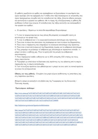 Οι μαθητές χωρίζονται σε ομάδες και αναλαμβάνουν να διερευνήσουν τα ερωτήματα που
έχουν προκύψει από την αφόρμηση στο 1ο
στάδιο στην τάξη πλοηγούμενοι σε ιστοσελίδες που
έχουν προηγουμένως ελεγχθεί από τον εκπαιδευτικό της τάξης. Δίνονται οδηγίες συνεχώς
και συντονίζεται η εργασία των μαθητών. Με το πέρας της ιστοεξερεύνησης οι μαθητές θα
συνθέσουν τα δικά τους κείμενα. Ο εκπαιδευτικός της τάξης συντονίζει και ανατροφοδοτεί
την εργασία των ομάδων.
γ. Οι ερωτήσεις – θέματα με τα οποία θα ασχοληθούμε/διερευνήσουμε:
1. Τι είναι τα τροφοχιλιόμετρα και πως αλλιώς θα μπορούσε να αναφερθεί κανείς σε
αντιστοιχία με τον ορισμό τους;
2. Τι είναι το ανθρακικό και τι το ενεργειακό/οικολογικό αποτύπωμα ενός προϊόντος;
3. Ποια είναι τα αέρια που αποτελούν την ατμόσφαιρα και ποια τα αέρια του θερμοκηπίου;
4. Ποιοι είναι οι παράγοντες που επηρεάζουν το οικολογικό αποτύπωμα ενός προϊόντος;
5. Ποια είναι η πολιτική (ενέργειες) της Ευρωπαϊκής ένωσης για το ανθρακικό αποτύπωμα;
6. Πως μπορούμε να μειώσουμε το ανθρακικό μας αποτύπωμα σε προσωπικό επίπεδο – τι
μπορεί να κάνει ο καθένας μας. Ποια τα οφέλη από την μείωση του ανθρακικού
αποτυπώματος;
7. Ποιοι παραγωγικοί κλάδοι ευθύνονται για το 30% εκπομπής CO2 ετησίως και ποιες
λύσεις προτείνονται;
8. Περιγράψτε με απλά λόγια τη διακίνηση ενός προϊόντος π.χ του γάλακτος από το σημείο
παραγωγής έως το σημείο κατανάλωσης.
9. Γιατί τα κινέζικα προϊόντα είναι φθηνότερα και τι μπορεί να γίνει ώστε τα τοπικά προϊόντα
να γίνουν πιο ανταγωνιστικά;
Οδηγίες για τους μαθητές: Ετοιμάστε ένα μικρό κείμενο συνθέτοντας τις απαντήσεις σας
στις παραπάνω ερωτήσεις.
Μπορείτε ακόμη να ανατρέξετε στο βιβλίο σας της Γεωγραφίας και της Κοινωνικής –
Πολιτικής Αγωγής.
Προτεινόμενοι σύνδεσμοι:
http://www.emea.gr/%CE%B2%CF%8C%CE%B5%CE%B9%CE%BF-%CE%BA%CF%81%CE
%AD%CE%B1%CF%82-%CE%B3%CE%B1%CE%BB%CE%B1%CE%BA%CF%84%CE%BF
%CE%BA%CE%BF%CE%BC%CE%B9%CE%BA%CE%AC-%CE%BA%CE%B1%CE%B9-%CE
%B1%CF%81%CE%BD%CE%AF-%CE%AD%CF%87/240099
http://kalyterizoi.gr/mission/ligotera-trofohiliometra
http://eqs.gr/%CF%85%CF%80%CE%B7%CF%81%CE%B5%CF%83%CE%AF%CE%B5%CF
%82/%CE%B4%CE%B9%CE%B1%CF%87%CE%B5%CE%B9%CF%81%CE%B9%CF%83%CF
%84%CE%B9%CE%BA%CE%AC-%CF%83%CF%85%CF%83%CF%84%CE%AE%CE%BC%CE
%B1%CF%84%CE%B1/%CE%BA%CE%BB%CE%B9%CE%BC%CE%B1%CF%84%CE%B9%CE
%BA%CE%B7-%CE%B1%CE%BB%CE%BB%CE%B1%CE%B3%CE%B7-%CE%BA%CE
%B1%CE%B9-%CF%80%CE%B5%CF%81%CE%B9%CE%B2%CE%B1%CE%BB%CE%BB%CE
%BF%CE%BD%CF%84%CE%B9%CE%BA%CE%B7/%CE%B1%CE%BD%CE%B8%CF
 