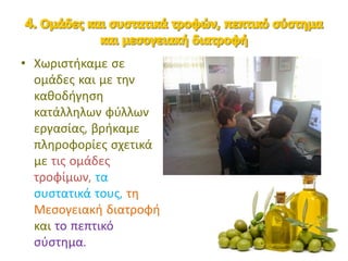 • Χωριστήκαμε σε
ομάδες και με την
καθοδήγηση
κατάλληλων φύλλων
εργασίας, βρήκαμε
πληροφορίες σχετικά
με τις ομάδες
τροφίμων, τα
συστατικά τους, τη
Μεσογειακή διατροφή
και το πεπτικό
σύστημα.
 