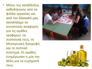 • Μέσω της κατάλληλης
καθοδήγησης από τα
φύλλα εργασίας και
από τον δάσκαλό μας
καταλήξαμε σε
συνοπτικές αναφορές
για τις ομάδες
τροφίμων, τα
συστατικά τους, τη
Μεσογειακή διατροφή
και το πεπτικό
σύστημα. Οι ομάδες
ενημέρωσαν η μία την
άλλη για τα ευρήματά
τους.
 
