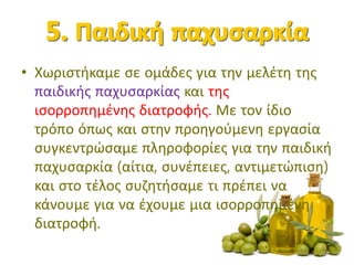 • Χωριστήκαμε σε ομάδες για την μελέτη της
παιδικής παχυσαρκίας και της
ισορροπημένης διατροφής. Με τον ίδιο
τρόπο όπως και στην προηγούμενη εργασία
συγκεντρώσαμε πληροφορίες για την παιδική
παχυσαρκία (αίτια, συνέπειες, αντιμετώπιση)
και στο τέλος συζητήσαμε τι πρέπει να
κάνουμε για να έχουμε μια ισορροπημένη
διατροφή.
 