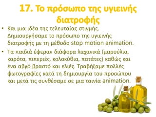 • Και μια ιδέα της τελευταίας στιγμής.
Δημιουργήσαμε το πρόσωπο της υγιεινής
διατροφής με τη μέθοδο stop motion animation.
• Τα παιδιά έφεραν διάφορα λαχανικά (μαρούλια,
καρότα, πιπεριές, κολοκύθια, πατάτες) καθώς και
ένα αβγό βραστό και ελιές. Τραβήξαμε πολλές
φωτογραφίες κατά τη δημιουργία του προσώπου
και μετά τις συνθέσαμε σε μια ταινία animation.
 