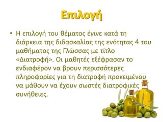 • Η επιλογή του θέματος έγινε κατά τη
διάρκεια της διδασκαλίας της ενότητας 4 του
μαθήματος της Γλώσσας με τίτλο
«Διατοφή». Οι μαθητές εξέφρασαν το
ενδιαφέρον να βρουν περισσότερες
πληροφορίες για τη διατροφή προκειμένου
να μάθουν να έχουν σωστές διατροφικές
συνήθειες.
 