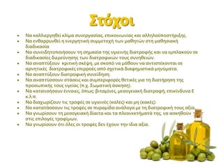  Να καλλιεργηθεί κλίμα συνεργασίας, επικοινωνίας και αλληλοϋποστήριξης.
 Να ενθαρρυνθεί η ενεργητική συμμετοχή των μαθητών στη μαθησιακή
διαδικασία
 Να συνειδητοποιήσουν τη σημασία της υγιεινής διατροφής και να εμπλακούν σε
διαδικασίες διερεύνησης των διατροφικών τους συνηθειών.
 Να αναπτύξουν κριτική σκέψη, με σκοπό να μάθουν να αντιστέκονται σε
αρνητικές διατροφικές επιρροές από σχετικά διαφημιστικά μηνύματα.
 Να αναπτύξουν διατροφική συνείδηση.
 Να αναπτύσσουν στάσεις και συμπεριφορές θετικές για τη διατήρηση της
προσωπικής τους υγείας (π.χ. Σωματική άσκηση).
 Να κατανοήσουν έννοιες, όπως: βιταμίνες, μεσογειακή διατροφή, επικίνδυνα Ε
κ.λ.π.
 Να διαχωρίζουν τις τροφές σε υγιεινές (καλές) και μη (κακές).
 Να κατατάσσουν τις τροφές σε πυραμίδα ανάλογα με τη διατροφική τους αξία.
 Να γνωρίσουν τη μεσογειακή δίαιτα και τα πλεονεκτήματά της, να ασκηθούν
στις επιλογές τροφίμων.
 Να γνωρίσουν ότι όλες οι τροφές δεν έχουν την ίδια αξία.
 
