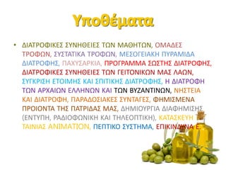 • ΔΙΑΤΡΟΦΙΚΕΣ ΣΥΝΗΘΕΙΕΣ ΤΩΝ ΜΑΘΗΤΩΝ, ΟΜΑΔΕΣ
ΤΡΟΦΩΝ, ΣΥΣΤΑΤΙΚΑ ΤΡΟΦΩΝ, ΜΕΣΟΓΕΙΑΚΗ ΠΥΡΑΜΙΔΑ
ΔΙΑΤΡΟΦΗΣ, ΠΑΧΥΣΑΡΚΙΑ, ΠΡΟΓΡΑΜΜΑ ΣΩΣΤΗΣ ΔΙΑΤΡΟΦΗΣ,
ΔΙΑΤΡΟΦΙΚΕΣ ΣΥΝΗΘΕΙΕΣ ΤΩΝ ΓΕΙΤΟΝΙΚΩΝ ΜΑΣ ΛΑΩΝ,
ΣΥΓΚΡΙΣΗ ΕΤΟΙΜΗΣ ΚΑΙ ΣΠΙΤΙΚΗΣ ΔΙΑΤΡΟΦΗΣ, Η ΔΙΑΤΡΟΦΗ
ΤΩΝ ΑΡΧΑΙΩΝ ΕΛΛΗΝΩΝ ΚΑΙ ΤΩΝ ΒΥΖΑΝΤΙΝΩΝ, ΝΗΣΤΕΙΑ
ΚΑΙ ΔΙΑΤΡΟΦΗ, ΠΑΡΑΔΟΣΙΑΚΕΣ ΣΥΝΤΑΓΕΣ, ΦΗΜΙΣΜΕΝΑ
ΠΡΟΙΟΝΤΑ ΤΗΣ ΠΑΤΡΙΔΑΣ ΜΑΣ, ΔΗΜΙΟΥΡΓΙΑ ΔΙΑΦΗΜΙΣΗΣ
(ΕΝΤΥΠΗ, ΡΑΔΙΟΦΩΝΙΚΗ ΚΑΙ ΤΗΛΕΟΠΤΙΚΗ), ΚΑΤΑΣΚΕΥΗ
ΤΑΙΝΙΑΣ ANIMATION, ΠΕΠΤΙΚΟ ΣΥΣΤΗΜΑ, ΕΠΙΚΙΝΔΥΝΑ Ε.
 