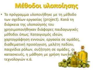• Το πρόγραμμα υλοποιήθηκε με τη μέθοδο
των σχεδίων εργασίας (project). Κατά τη
διάρκεια της υλοποίησής του
χρησιμοποιήθηκαν διάφορες παιδαγωγικές
μέθοδοι όπως: Καταιγισμός ιδεών,
χαρτογράφηση εννοιών, εργασία σε ομάδες,
διαθεματική προσέγγιση, μελέτη πεδίου,
παιχνίδια ρόλων, συζήτηση σε ομάδες, οι
κατασκευές, η μάθηση με χρήση των νέων
τεχνολογιών κ.ά.
 