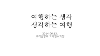 여행하는 생각
생각하는 여행
2014.06.13.
구리남양주 교과연수과정
 