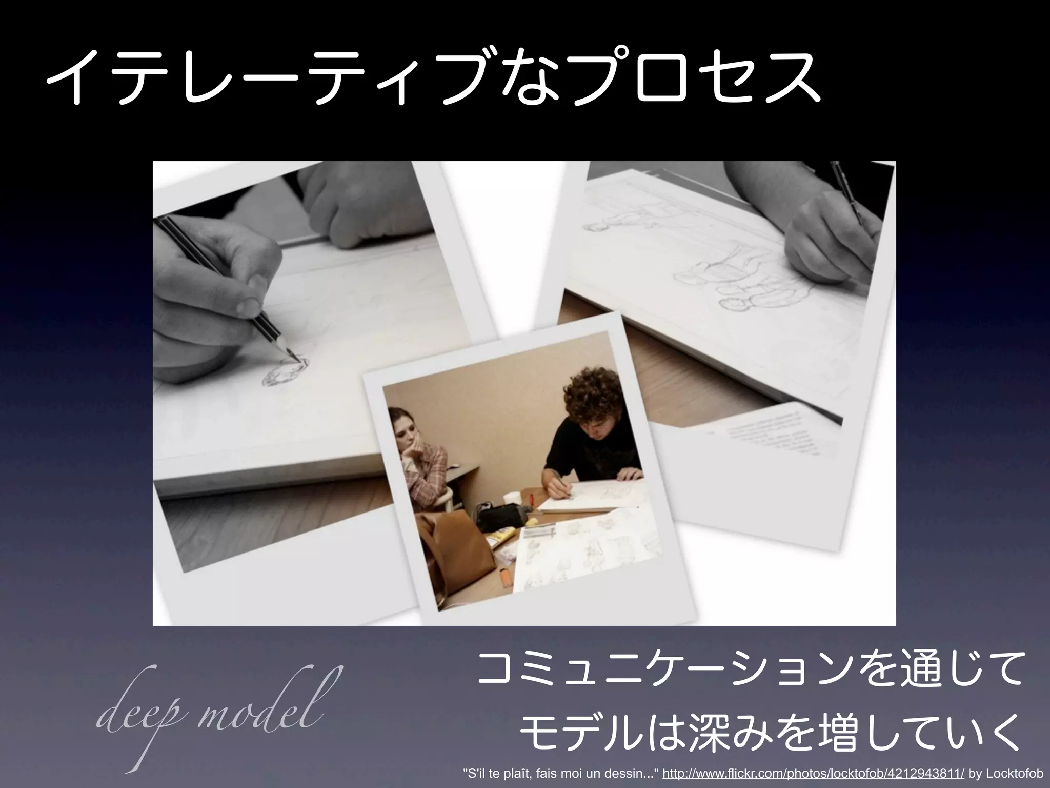 イテレーティブなプロセス
コミュニケーションを通じて
モデルは深みを増していく
"S'il te plaît, fais moi un dessin..." http://www.flickr.com/photos/locktofob/4212943811/ by Locktofob
deep model
 