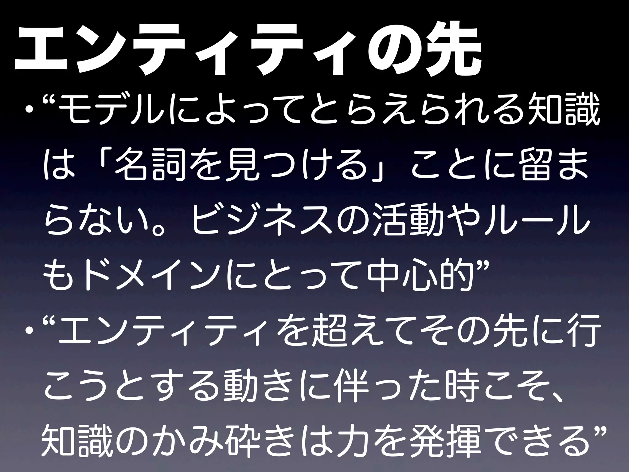 エンティティの先
• モデルによってとらえられる知識
は「名詞を見つける」ことに留ま
らない。ビジネスの活動やルール
もドメインにとって中心的
• エンティティを超えてその先に行
こうとする動きに伴った時こそ、
知識のかみ砕きは力を発揮できる
 