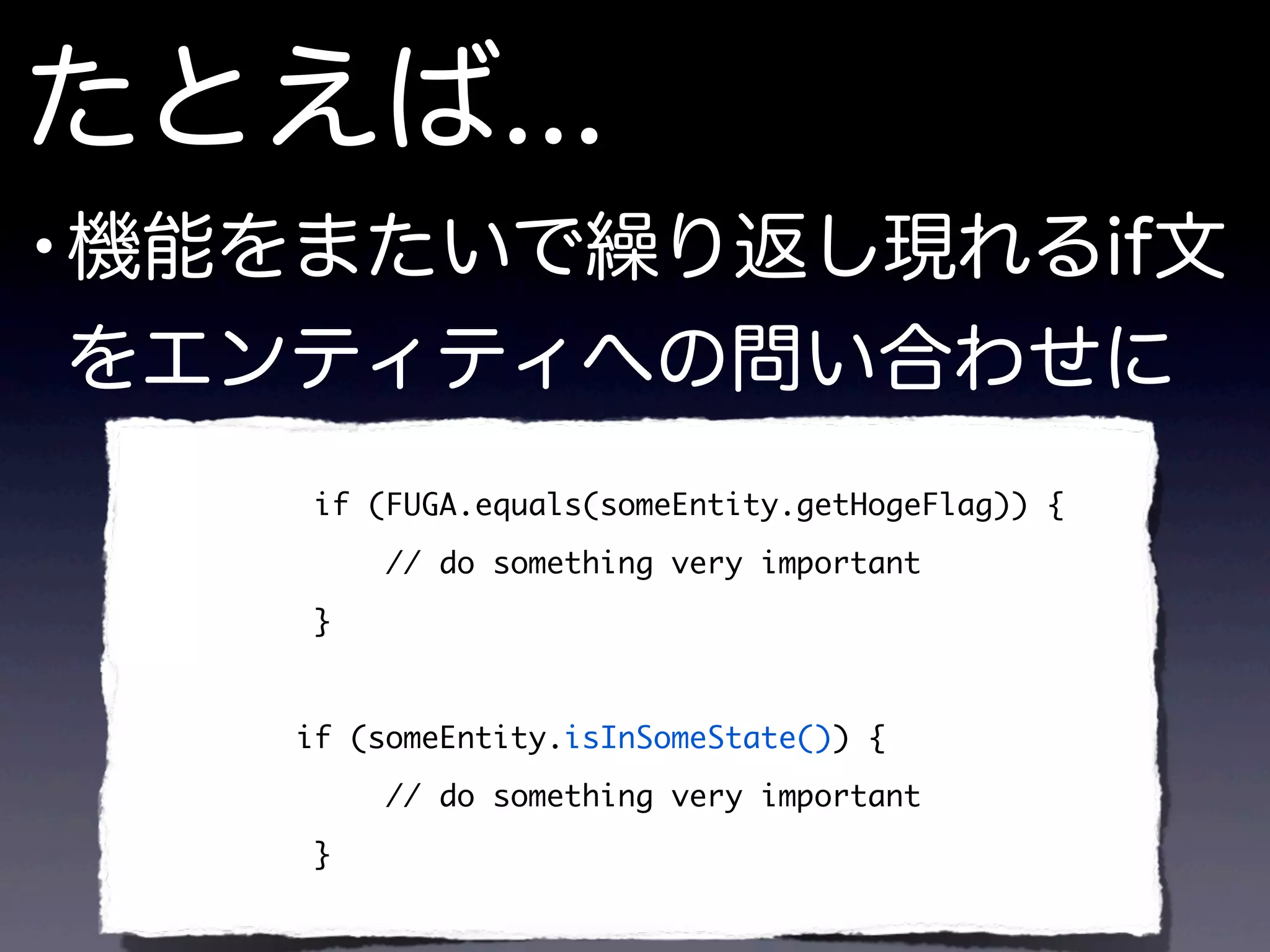 たとえば...
•機能をまたいで繰り返し現れるif文
をエンティティへの問い合わせに
if (FUGA.equals(someEntity.getHogeFlag)) {
// do something very important
}
if (someEntity.isInSomeState()) {
// do something very important
}
 