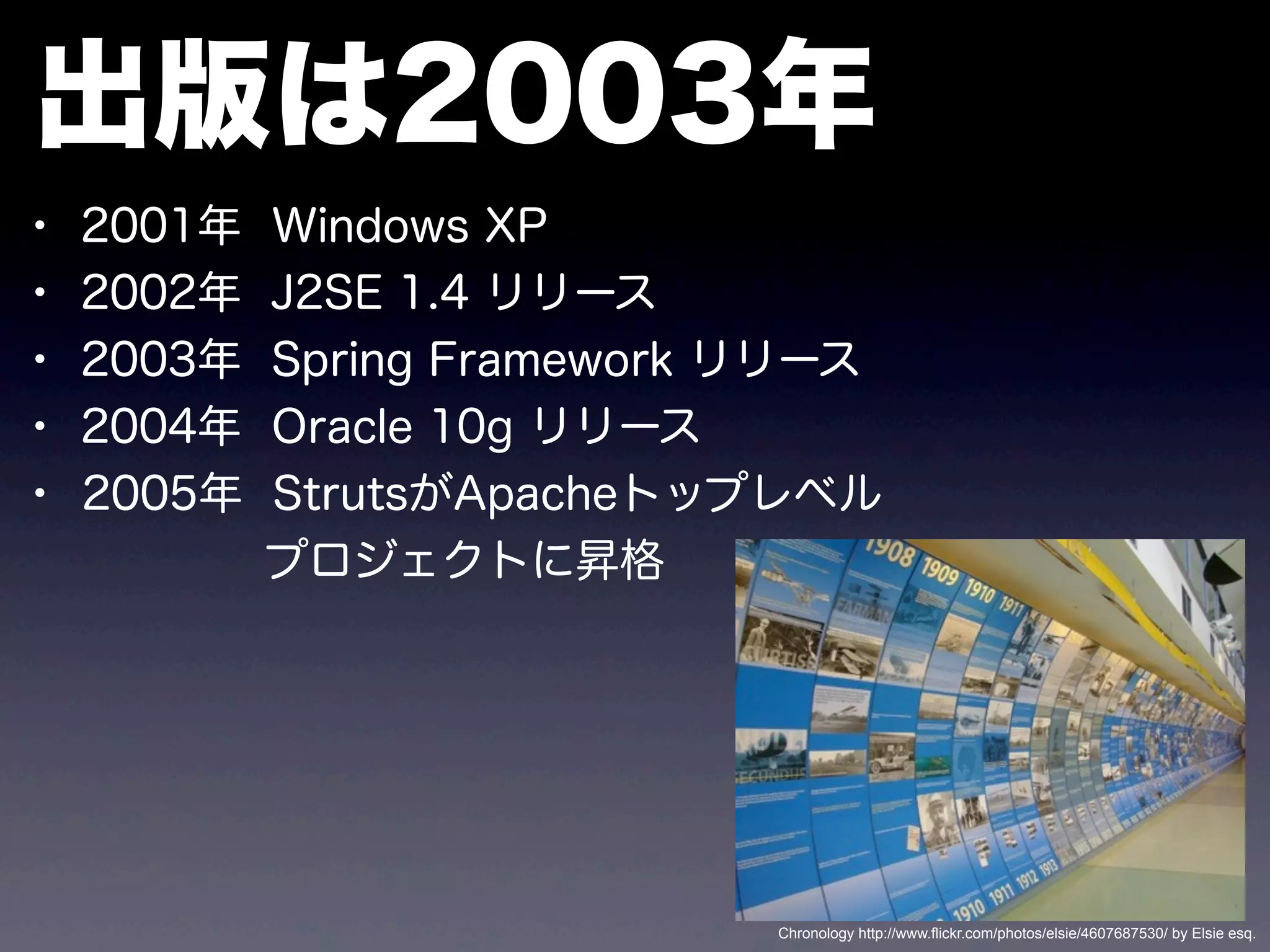 出版は2003年
• 2001年 Windows XP
• 2002年 J2SE 1.4 リリース
• 2003年 Spring Framework リリース
• 2004年 Oracle 10g リリース
• 2005年 StrutsがApacheトップレベル
プロジェクトに昇格
Chronology http://www.flickr.com/photos/elsie/4607687530/ by Elsie esq.
 