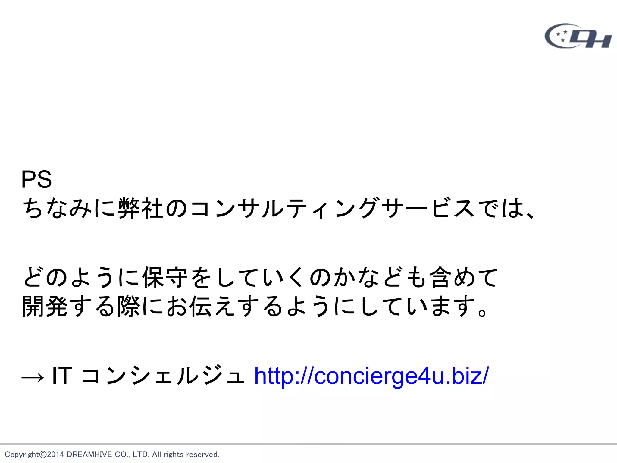 Copyright©2014 DREAMHIVE CO., LTD. All rights reserved.
PS
ちなみに弊社のコンサルティングサービスでは、
どのように保守をしていくのかなども含めて
開発する際にお伝えするようにしています。
→ IT コンシェルジュ http://concierge4u.biz/
 