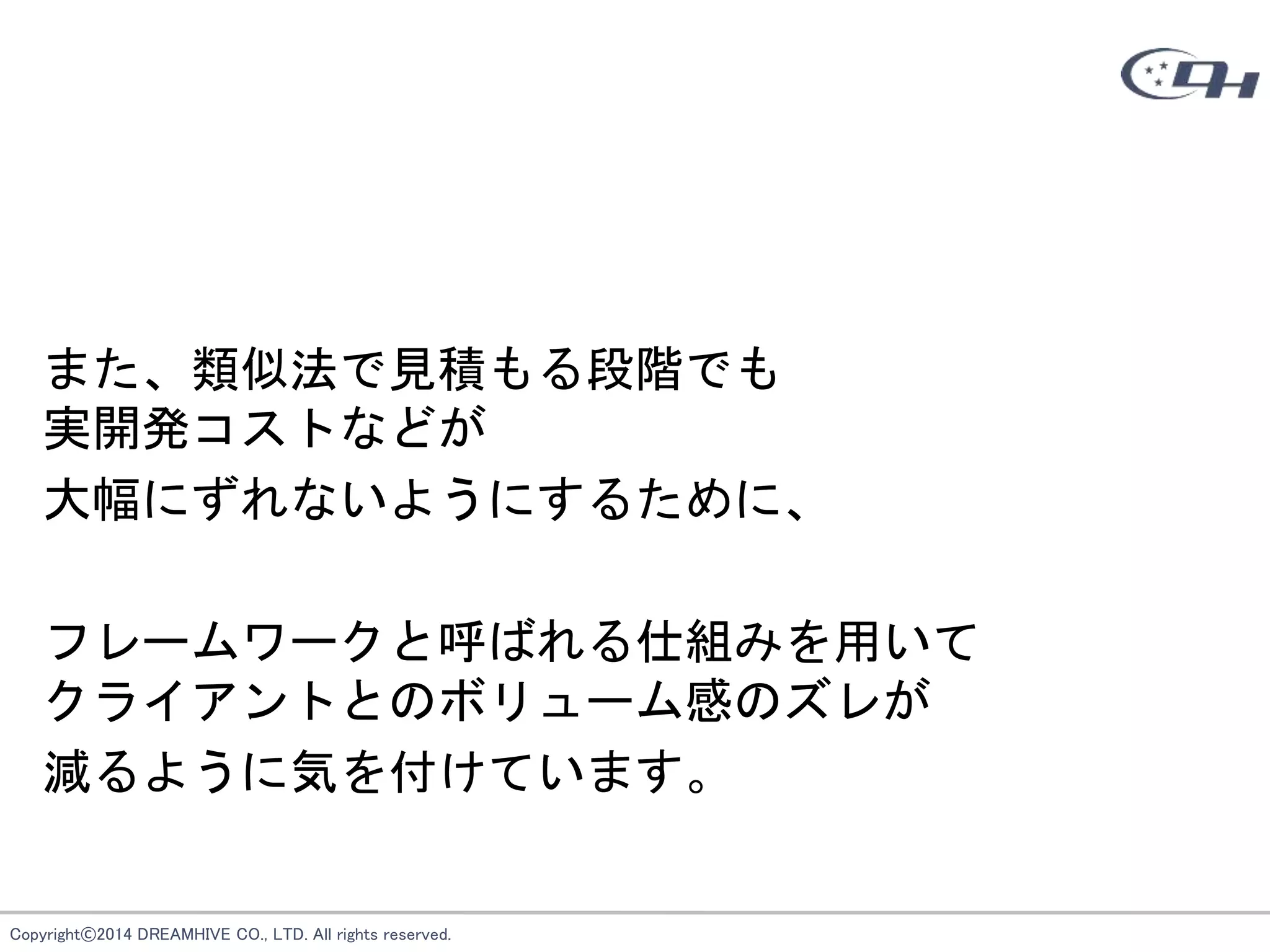 Copyright©2014 DREAMHIVE CO., LTD. All rights reserved.
また、類似法で見積もる段階でも
実開発コストなどが
大幅にずれないようにするために、
フレームワークと呼ばれる仕組みを用いて
クライアントとのボリューム感のズレが
減るように気を付けています。
 