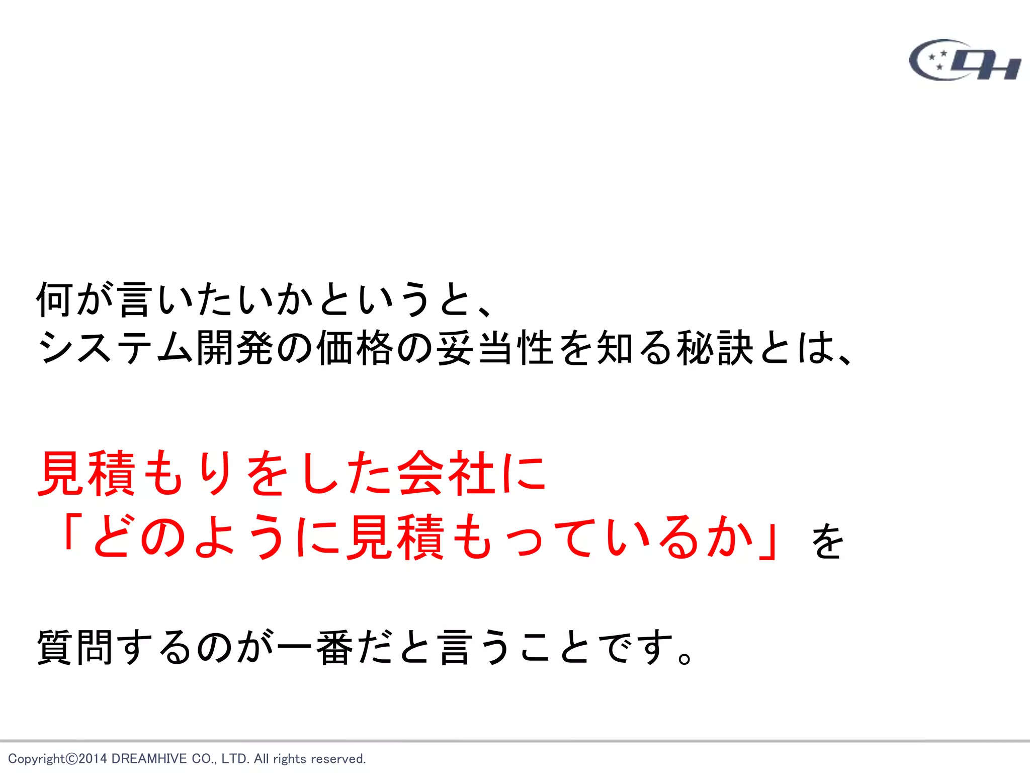Copyright©2014 DREAMHIVE CO., LTD. All rights reserved.
何が言いたいかというと、
システム開発の価格の妥当性を知る秘訣とは、
見積もりをした会社に
「どのように見積もっているか」を
質問するのが一番だと言うことです。
 