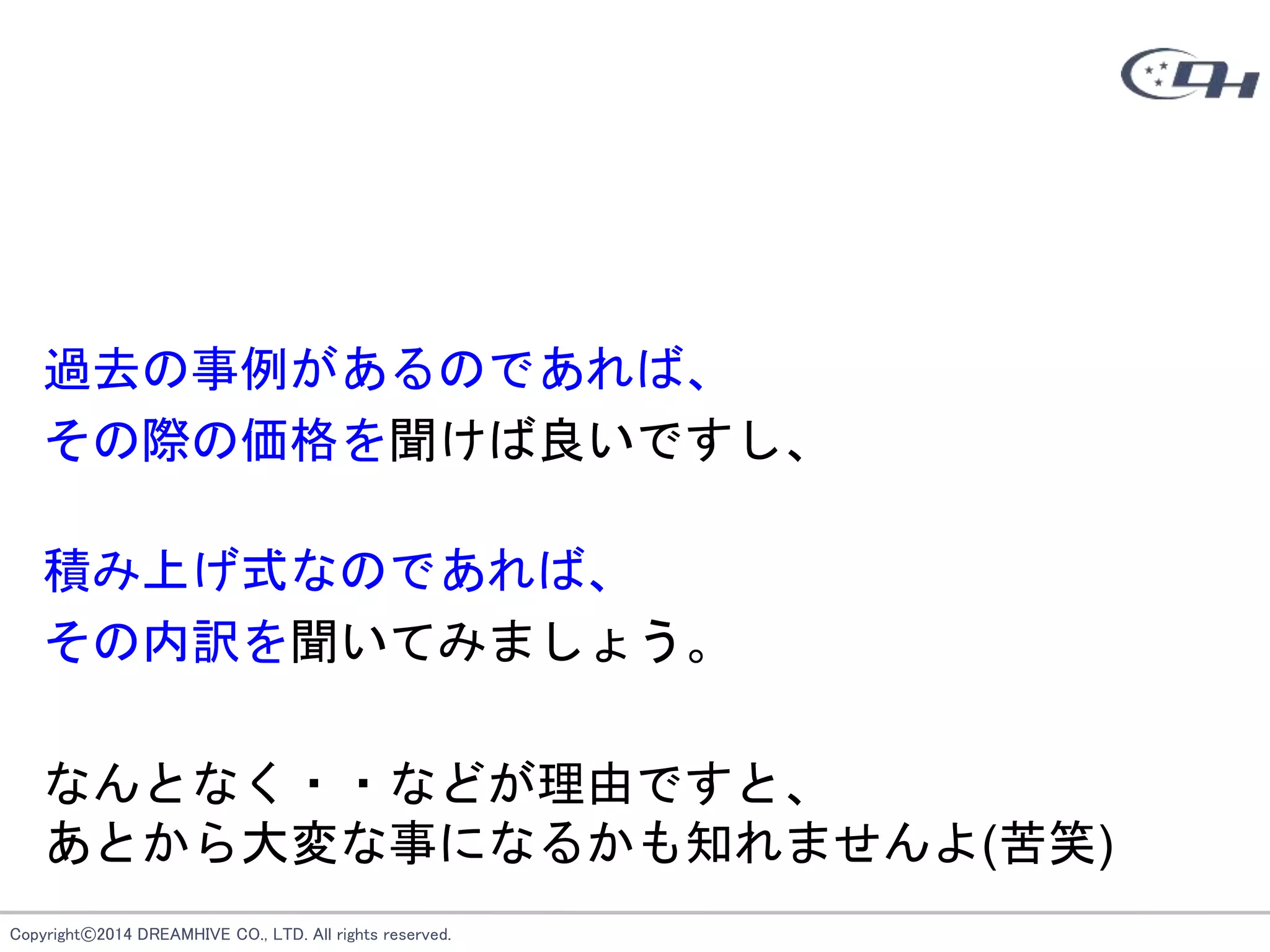 Copyright©2014 DREAMHIVE CO., LTD. All rights reserved.
過去の事例があるのであれば、
その際の価格を聞けば良いですし、
積み上げ式なのであれば、
その内訳を聞いてみましょう。
なんとなく・・などが理由ですと、
あとから大変な事になるかも知れませんよ(苦笑)
 