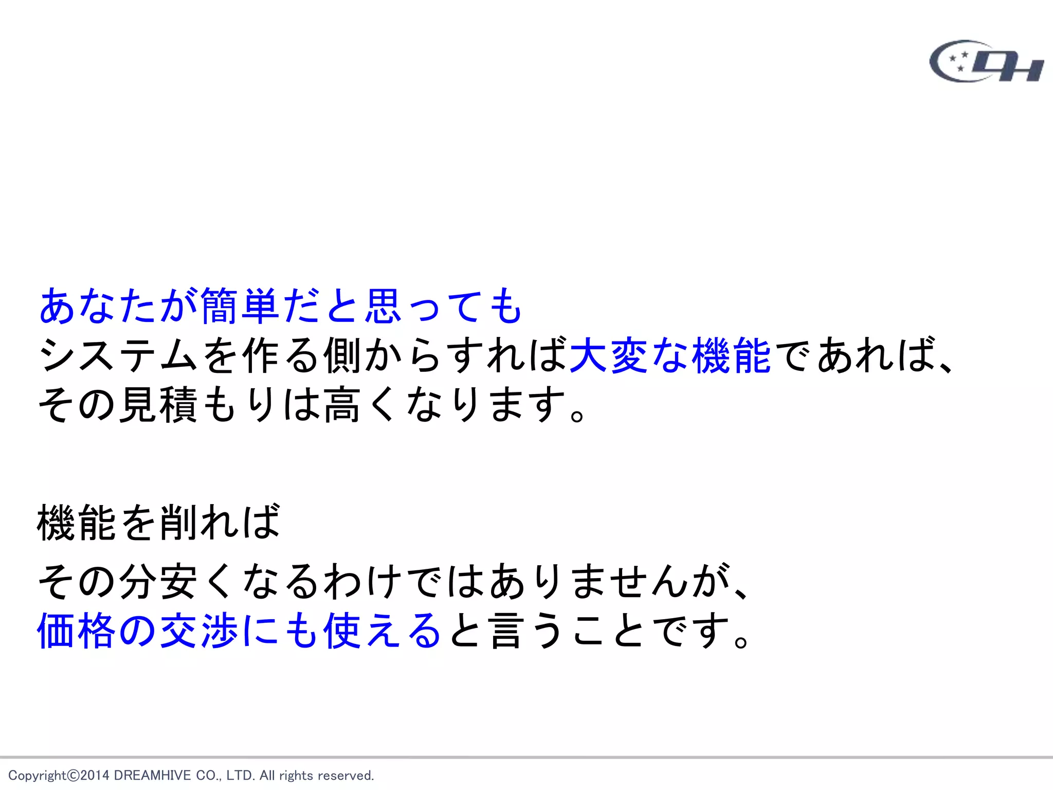 Copyright©2014 DREAMHIVE CO., LTD. All rights reserved.
あなたが簡単だと思っても
システムを作る側からすれば大変な機能であれば、
その見積もりは高くなります。
機能を削れば
その分安くなるわけではありませんが、
価格の交渉にも使えると言うことです。
 