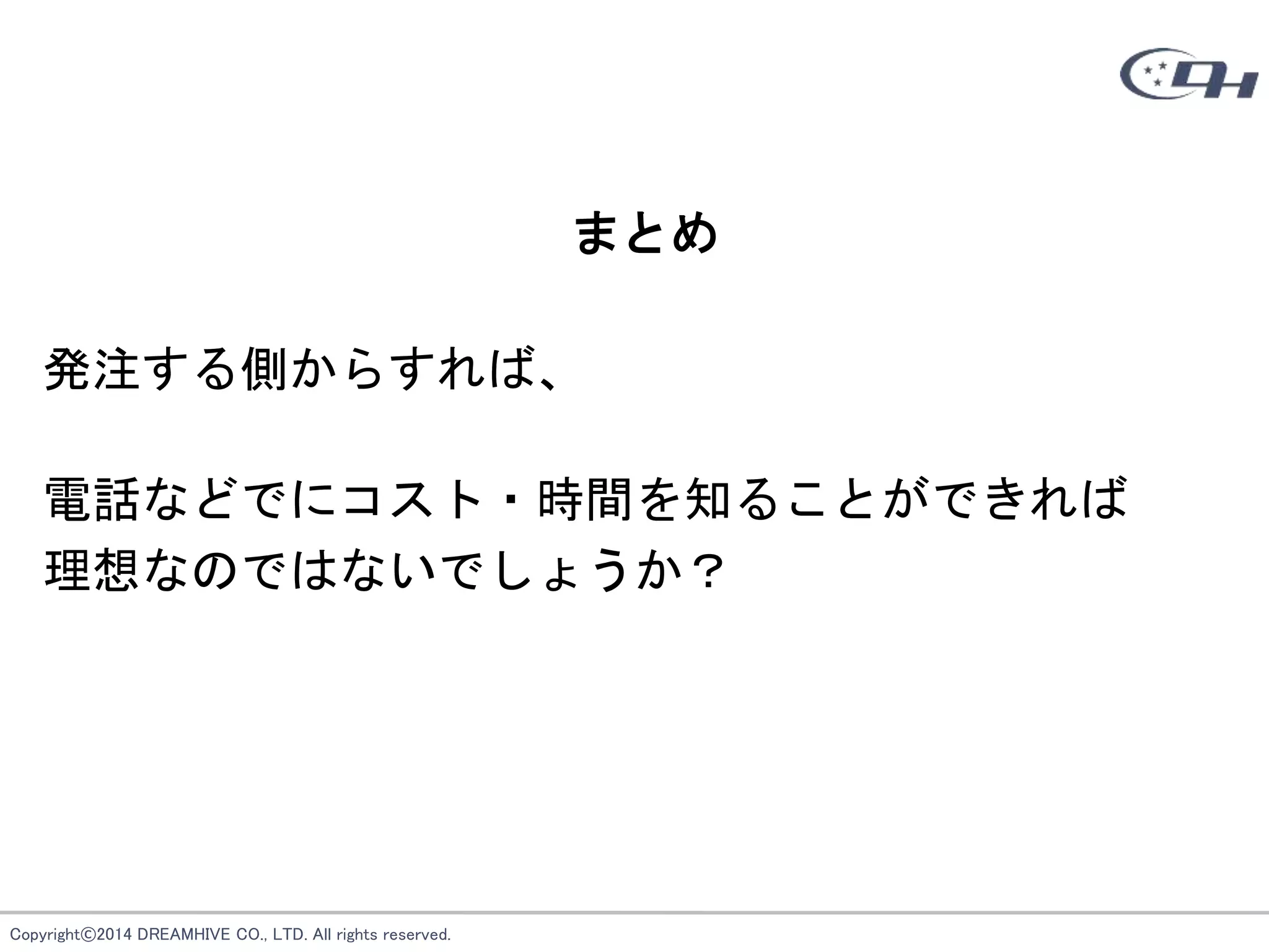 Copyright©2014 DREAMHIVE CO., LTD. All rights reserved.
まとめ
発注する側からすれば、
電話などでにコスト・時間を知ることができれば
理想なのではないでしょうか？
 