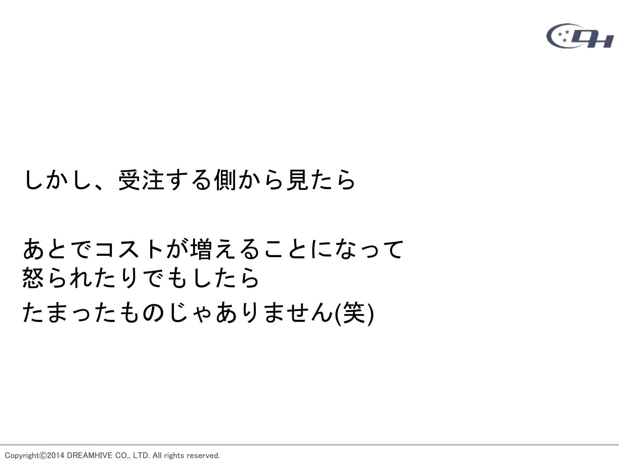 Copyright©2014 DREAMHIVE CO., LTD. All rights reserved.
しかし、受注する側から見たら
あとでコストが増えることになって
怒られたりでもしたら
たまったものじゃありません(笑)
 