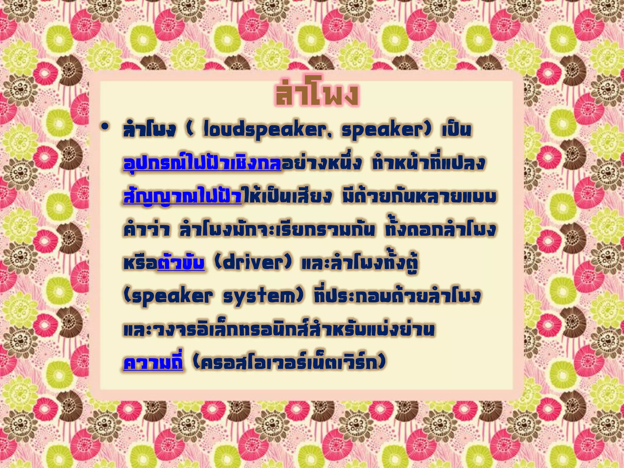 ลำโพง
• ลาโพง ( loudspeaker, speaker) เป็น
อุปกรณ์ไฟฟ้าเชิงกลอย่างหนึ่ง ทาหน้าที่แปลง
สัญญาณไฟฟ้าให้เป็นเสียง มีด้วยกันหลายแบบ
คาว่า ลาโพงมักจะเรียกรวมกัน ทั้งดอกลาโพง
หรือตัวขับ (driver) และลาโพงทั้งตู้
(speaker system) ที่ประกอบด้วยลาโพง
และวงจรอิเล็กทรอนิกส์สาหรับแบ่งย่าน
ความถี่ (ครอสโอเวอร์เน็ตเวิร์ก)
 