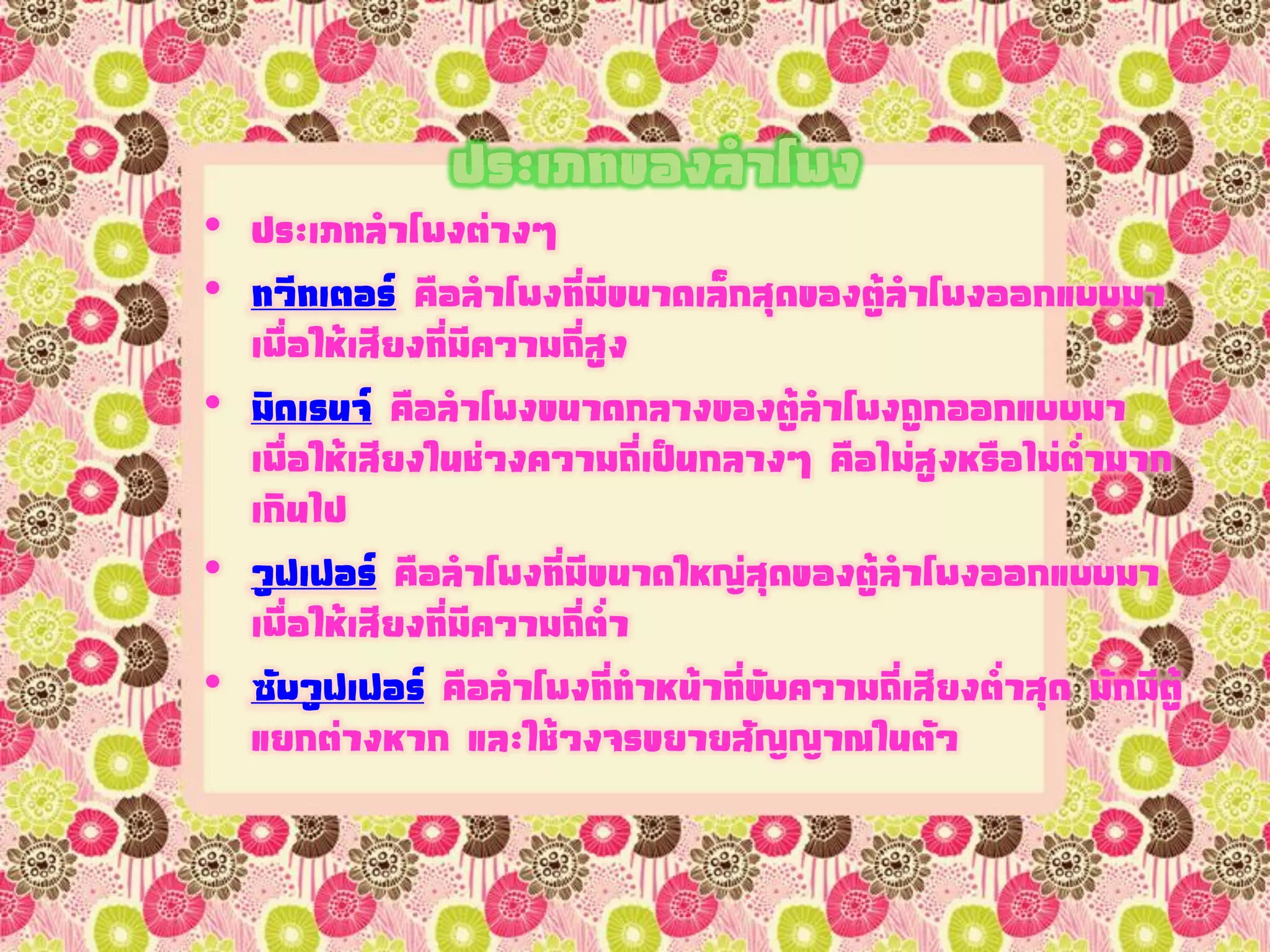 ประเภทของลาโพง
• ประเภทลาโพงต่างๆ
• ทวีทเตอร์ คือลาโพงที่มีขนาดเล็กสุดของตู้ลาโพงออกแบบมา
เพื่อให้เสียงที่มีความถี่สูง
• มิดเรนจ์ คือลาโพงขนาดกลางของตู้ลาโพงถูกออกแบบมา
เพื่อให้เสียงในช่วงความถี่เป็นกลางๆ คือไม่สูงหรือไม่ต่ามาก
เกินไป
• วูฟเฟอร์ คือลาโพงที่มีขนาดใหญ่สุดของตู้ลาโพงออกแบบมา
เพื่อให้เสียงที่มีความถี่ต่า
• ซับวูฟเฟอร์ คือลาโพงที่ทาหน้าที่ขับความถี่เสียงต่าสุด มักมีตู้
แยกต่างหาก และใช้วงจรขยายสัญญาณในตัว
 