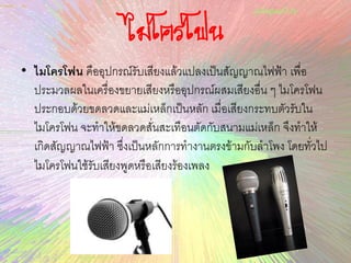 ไมโครโฟน
• ไมโครโฟน คืออุปกรณ์รับเสียงแล้วแปลงเป็นสัญญาณไฟฟ้า เพื่อ
ประมวลผลในเครื่องขยายเสียงหรืออุปกรณ์ผสมเสียงอื่น ๆ ไมโครโฟน
ประกอบด้วยขดลวดและแม่เหล็กเป็นหลัก เมื่อเสียงกระทบตัวรับใน
ไมโครโฟน จะทาให้ขดลวดสั่นสะเทือนตัดกับสนามแม่เหล็ก จึงทาให้
เกิดสัญญาณไฟฟ้า ซึ่งเป็นหลักการทางานตรงข้ามกับลาโพง โดยทั่วไป
ไมโครโฟนใช้รับเสียงพูดหรือเสียงร้องเพลง
 